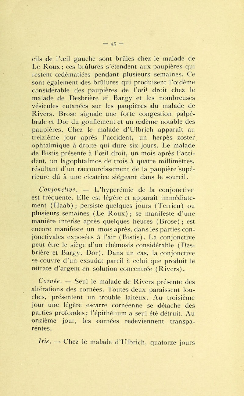 cils de l'œil gauche sont brûlés chez le malade de Le Roux ; ces brûlures s'étendent aux paupières qui restent œdématiées pendant plusieurs semaines. Ce sont également des brûlures qui produisent l'œdème considérable des paupières de l'œil droit chez le malade de Desbrière et Bargy et les nombreuses vésicules cutanées sur les paupières du malade de Rivers. Brose signale une forte congestion palpé- brale et Dor du gonflement et un œdème notable des paupières. Chez le malade d'Ulbrich apparaît au treizième jour après l'accident, un herpès zoster ophtalmique à droite qui dure six jours. Le malade de Bistis présente à l'œil droit, un mois après l'acci- dent, un lagophtalmos de trois à quatre millimètres, résultant d'un raccourcissement de la paupière supé- rieure dû à une cicatrice siégeant dans le sourcil. Conjonctive. — L'hyperémie de la conjonctive est fréquente. Elle est légère et apparaît immédiate- ment (Haab) ; persiste quelques jours (Terrien) ou plusieurs semaines (Le Roux) ; se manifeste d'une manière intense après quelques heures (Brose) ; est encore m.anifeste un mois après, dans les parties con- jonctivales exposées à l'air (Bistis). La conjonctive peut être le siège d'un chémosis considérable (Des- brière et Bargy, Dor). Dans un cas, la conjonctive se couvre d'un exsudât pareil à celui que produit le nitrate d'argent en solution concentrée (Rivers). Cornée. — Seul le malade de Rivers présente des altérations des cornées. Toutes deux paraissent lou- ches, présentent un trouble laiteux. Au troisième jour une légère escarre cornéenne se détache des parties profondes; l'épithélium a seul été détruit. Au onzième jour, les cornées redeviennent transpa- réntes. Iris. Chez le malade d'LTlbrich, quatorze jours