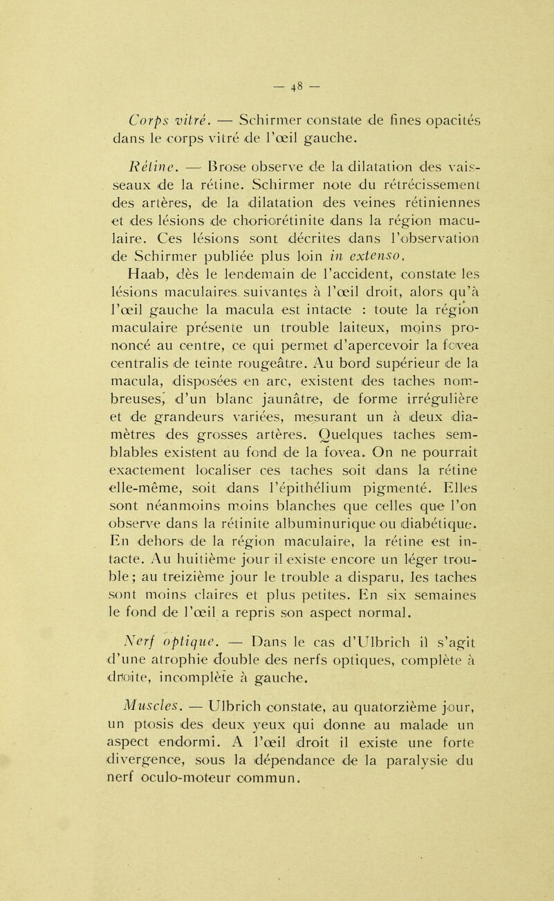 Corps vitré. — Schirmer constate de fines opacités dans le corps vitré de l'œil gauche. Rétine. — Brose observe de la dilatation des vais- seaux de la rétine. Schirmer note du rétrécissement des artères, de la dilatation des veines rétiniennes et des lésions de choriorétinite dans la région macu- laire. Ces lésions sont décrites dans l'observation de Schirmer publiée plus loin in extenso. Haab, dès le lendemain de l'accident, constate les lésions maculaires. suivantes à l'œil droit, alors qu'à l'œil gauche la macula est intacte : toute la région maculaire présente un trouble laiteux, moins pro- noncé au centre, ce qui permet d'apercevoir la fcvea centralis de teinte rougeâtre. Au bord supérieur de la macula, disposées en arc, existent des taches nom- breuses,' d'un blanc jaunâtre, de forme irrégulière et de grandeurs variées, mesurant un à deux dia- mètres des grosses artères. Quelques taches sem- blables existent au fond de la fovea. On ne pourrait exactement localiser ces taches soit dans la rétine elle-même, soit dans l'épithélium pigmenté. Elles sont néanmoins m.oins blanches que celles que l'on observe dans la rétinite albuminurique ou diabétique. En dehors de la région maculaire, la rétine est in- tacte. Au huitième jour il existe.encore un Léger trou- ble; au treizième jour le trouble a disparu, les taches sont moins claires et plus petites. En six semaines le fond de l'œil a repris son aspect normal. Nerf optique. — Dans le cas d'Ulbrich il s'agit d'une atrophie double des nerfs optiques, complète à dnoiite, incomplète à gauche. Muscles. — Ulbrich constate, au quatorzième jour, un ptosis des deux yeux qui donne au malade un aspect endormi. A l'œil droit il existe une forte divergence, sous la dépendance de la paralysie du nerf oculo-moteur commun.