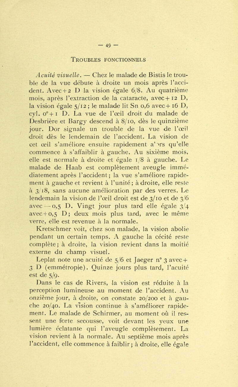 Troubles fonctionnels Acuité visuelle. — Chez le malade de Bistis le trou- ble de la vue débute à droite un mois après l'acci- dent. Avec+ 2 D la visio^n égale 6/8. Au quatrième mois, après l'extraction de la cataracte, avec+i2 D, la vision égale 5/12 ; le malade lit Sn 0,6 avec+ 16 D, cyl. o^+i D. La vue de l'œil droit du malade de Desbrière et Bargy descend à 8/10, dès le quinzième jour. Dor signale un trouble de la vue de l'œil droit dès le lendemain de l'accident. La vision de cet œil s'améliore ensuite rapidement a^'^rs qu'elle commence à s'affaiblir à gauche. Au sixième mois, elle est normale à droite et égale 1/8 à gauche. Le malade de Haab est complètement aveugle immé- diatement après l'accident; la vue s'améliore rapide- ment à gauche et revient à l'unité; à droite, elle reste à 3/18, sans aucune amélioration par des verres. Le lendemain la vision de l'œil droit est de 3/10 et de 3/6 avec—^0,5 D. Vingt jour plus tard elle égale 3/4 avec+ 0,5 D; deux mois plus tard, avec le même verre, elle est revenue à la normale. Kretschmer voit, chez son malade, la vision abolie pendant un certain temps. A gauche la cécité reste complète; à droite, la visio^n revient dans la moitié externe du champ visuel. Leplat note une acuité de 5/6 et Jaeger n'' 3 avec + 3 D (emimétropie). Quinze jours plus tard, l'acuité est de 5/9. Dans le cas de Rivers, la vision est réduite à la perception lumineuse au moment de l'accident. Au onzième jour, à droite, on constate 20/200 et à gau- che 20/40. La vision continue à s'améliorer rapide- ment. Le malade de Schirmer, au moment où il res- sent une forte secousse, voit devant les yeux une lumière éclatante qui l'aveugle complètement. La vision revient à la normale. Au septième mois après l'accident, elle commence à faiblir; à droite, elle égale