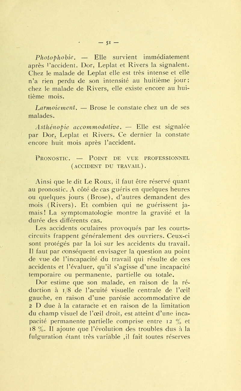 Photophohie. — Elle survient immédiatement après l'accident. Dor, Leplat et Rivers la signalent. Chez le malade de Leplat elle est très intense et elle n'a rien perdu de son intensité au huitième jour; chez le malade de Rivers, elle existe encore au hui- tième mois. Larmoiement. — Brose le constate chez un de ses malades. Asthénopie accommodative. — Elle est signalée par Dor, Leplat et Rivers. Ce dernier la constate encore huit mois après l'accident. Pronostic. — Point de vue professionnel (accident du travail). Ainsi que le dit Le Roux, il faut être réservé quant au pronostic. A côté de cas guéris en quelques heures ou quelques jours (Brose), d'autres demandent des m.ois (Rivers). Et combien qui ne guérissent ja- mais î La symptomatologie montre la gravité et la durée des différents cas. Les accidents oculaires provoqués par les courts- circuits frappent généralement des ouvriers. Ceux-ci sont protégés par la loi sur les accidents du travail. Il faut par doinséquent envisager la question au point de vue de l'incapacité du travail qui résulte de ces accidents et l'évaluer, qu'il s'agisse d'une incapacité temporaire ou permanente, partielle ou totale. Dor estime que son malade, en raison de la ré- duction à i/8 de l'acuité visuelle centrale de l'œil gauche, en raison d'une parésie accommodative de 2 D due à la cataracte et en raison de la limitation du champ visuel de l'œil droit, est atteint d'une inca- pacité permanente partielle comprise entre 12 % et 18 %. Il ajoute que l'évolution des troubles dus à la fulguration étant très variable ,il fait toutes réserves