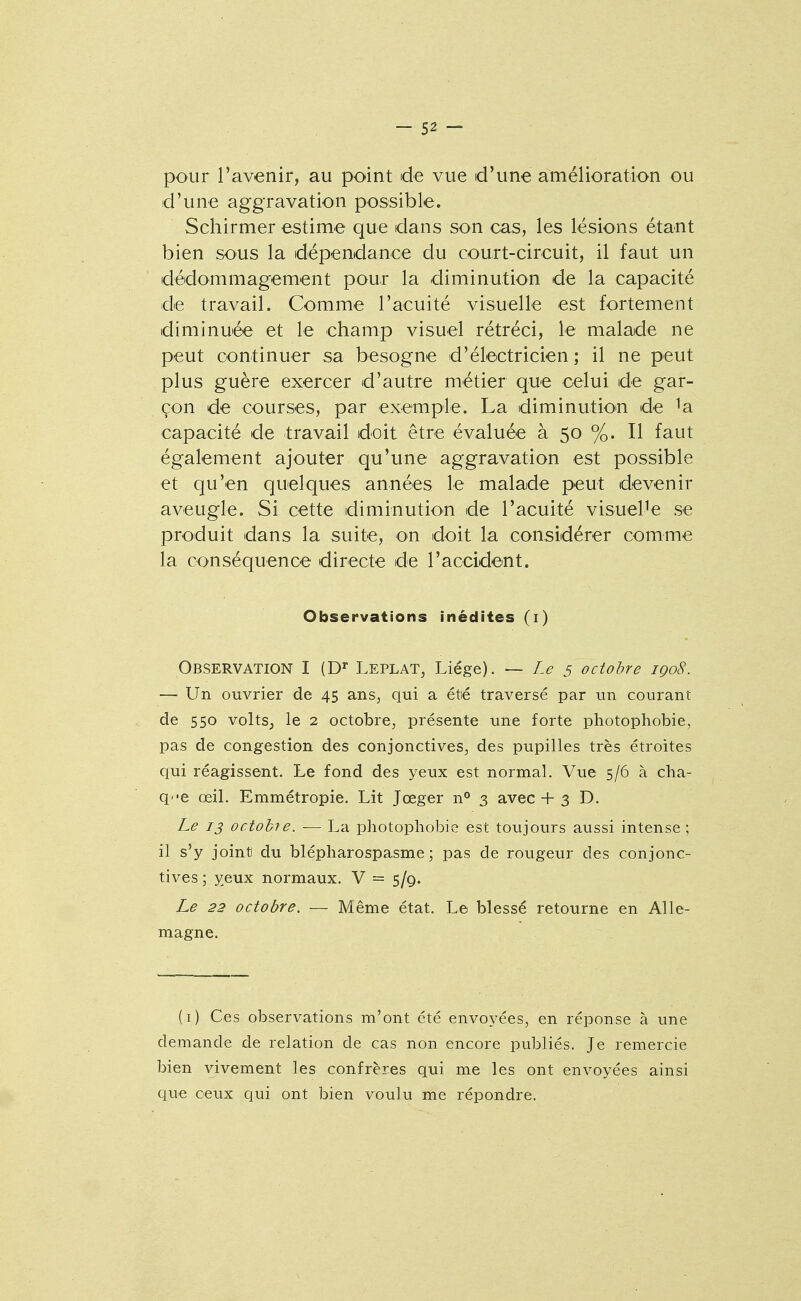 pour Tavenir, au point de vue d'une amélioration ou d'une aggravation possible. Schirmer estime que dans son cas, les lésions étant bien sous la dépendance du court-circuit, il faut un dédommagement pour la diminution de la capacité de travail. Comme l'acuité visuelle est fortement diminuée et le champ visuel rétréci, le malade ne peut continuer sa besogne d'électricien; il ne peut plus guère exercer d'autre métier que celui de gar- çon de courses, par exemple. La diminutiO'n de ^a capacité de travail doit être évaluée à 50 %. Il faut également ajouter qu'une aggravation est possible et qu'en quelques années le malade peut devenir aveugle. Si cette diminution de l'acuité visuelle se produit dans la suite, on doit la considérer comme la conséquence directe de l'accident. Observations inédites (i) Observation I (D'' Leplat, Liège). ~ Le 5 octobre igo8. — Un ouvrier de 45 ans, qui a étié traversé par un courant de 550 voltSj le 2 octobre, présente une forte photophobie, pas de congestion des conjonctives, des pupilles très étroites qui réagissent. Le fond des yeux est normal. Vue 5/6 à cha- qe œil. Emmétropie. Lit Jœger n° 3 avec + 3 D. Le 13 octobre. — La photophobie est toujours aussi intense; il s'y jointi du blépharospasme ; pas de rougeur des conjonc- tives; yeux normaux. V = 5/9. Le 23 octobre. — Même état. Le blessé retourne en Alle- magne. (i) Ces observations m'ont été envoyées, en réponse à une demande de relation de cas non encore publiés. Je remercie bien vivement les confrères qui me les ont envoyées ainsi que ceux qui ont bien voulu me répondre.