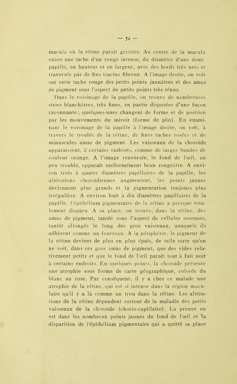 macula où la rétine paraît grisâtre. Au centre de la macula existe une tache d'un rouge intense, du diamètre cVune demi papille, en hauteur et en largeur, avec des bords très nets et traversée par de fins tractus fibreux. A l'image droite, on voit sur cette tache rouge des petits points jaunâtres et des amas de pigment sous l'aspect de petits points très ténus. Dans le voisinage de la papille, on trouve de nombreuses stries blanchâtres, très fines, en partie disposées d'une façon rayonnante ; quelques-unes changent de forme et de position par les mouvements du miroir (forme de plis). En exami- nant le voisinage de la papille à l'image droite, on voit, à travers le trouble de la rétine, de fines taches rosées et de minuscules amas de pigment. Les vaisseaux de la choroïde apparaissent, a certains endroits, comme de larges bandes de couleur orange. A l'image renversée, le fond de l'œil, un peu trouble, apparaît uniformément brun rougeâtre. A envi- ron trois à quatre diamètres papillaires de la papille, les altérations choroïdiennes augmentent, les points jaunes deviennent plus grands et la pigmentation toujours plus irrégulière. A environ huit à dix diamètres papillaires de la papille, l'épithélium pigmentaire de la rétine a presque tota- lement disparu. A sa place, on trouve, dans la rétine, des amas de pigment, tantôt sous l'aspect de cellules osseuses, tantôt allongés le long des gros vaisseaux, auxquels ils adhèrent comme un fourreau. A la périphérie, le pigment de la rétine devient de plus en plus épais, de telle sorte qu'on ne voit, dans ces gros amas de pigment, que des vides rela- tivement petits et que le fond de l'œil paraît tout à fait noir à certains endroits. En quelques points, la choroïde présente une atrophie sous forme de carte géographique, colorée du blanc au rose. Par conséquent, il y a chez ce malade une atrophie de la rétine, qui est si intense dans la région macu- laire qu'il y a là comme un trou dans la rétine. Les altéra- tions de la rétine dépendent surtout de la maladie des petits vaisseaux de la choroïde (chorio-capillaire). La preuve en est dans les nombreux points jaunes du fond de l'œil et la disparition de l'épithélium pigmentaire qui a quitté sa place