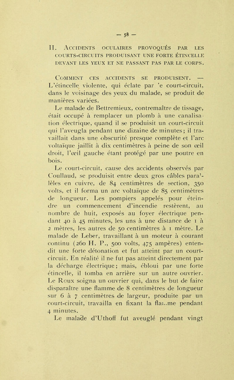-SS- II. Accidents oculaires provoqués par les courts-circuits produisant une forte étincelle devant les yeux et ne passant pas par le corps. Comment ces accidents se produisent. — L'étincelle violente, qui éclate par 'e court-circuit, dans le voisinage des yeux du malade, se produit de rn.anières variées. Le malade de Bettremieux, contremaître de tissage, était occupé à remplacer un plomb à une canalisa- tion électrique, quand il se produisit un court-circuit qui l'aveugla pendant une dizaine de minutes; il tra- vaillait dans une obscurité presque complète et l'arc voltaïque jaillit à dix centimètres à peine de son œil droit, l'œil gauche étant protégé par une poutre en bois. Le court-circuit, cause des accidents observés par Coullaud, se produisit entre deux gros câbles paral- lèles en cuivre, de 84 centimètres de section, 350 volts, et il forma un arc voltaïque de 85 centimètres de longueur. Les pompiers appelés pour étein- dre un commencement d'incendie restèrent, au nombre de huit, exposés au foyer électrique pen- dant 40 à 45 minutes, les uns à une distance de i à 2 mètres, les autres de 50 centimètres à i mètre. Le malade de Leber, travaillant à un moteur à courant continu (260 H. P., 500 volts, 475 ampères) enten- dit une forte détonation et fut atteint par un court- circuit. En réalité il ne fut pas atteint directement par la décharge électrique ; mais, ébloui par une forte étincelle, il tomba en arrière sur un autre ouvrier. Le Roux soigna un ouvrier qui, dans le but de faire disparaître une flamme de 8 centimètres de longueur sur 6 à 7 centimètres de largeur, produite par un court-circuit, travailla en fixant la flaL.me pendant 4 minutes. Le malade d'Uthoff fut aveuglé pendant vingt
