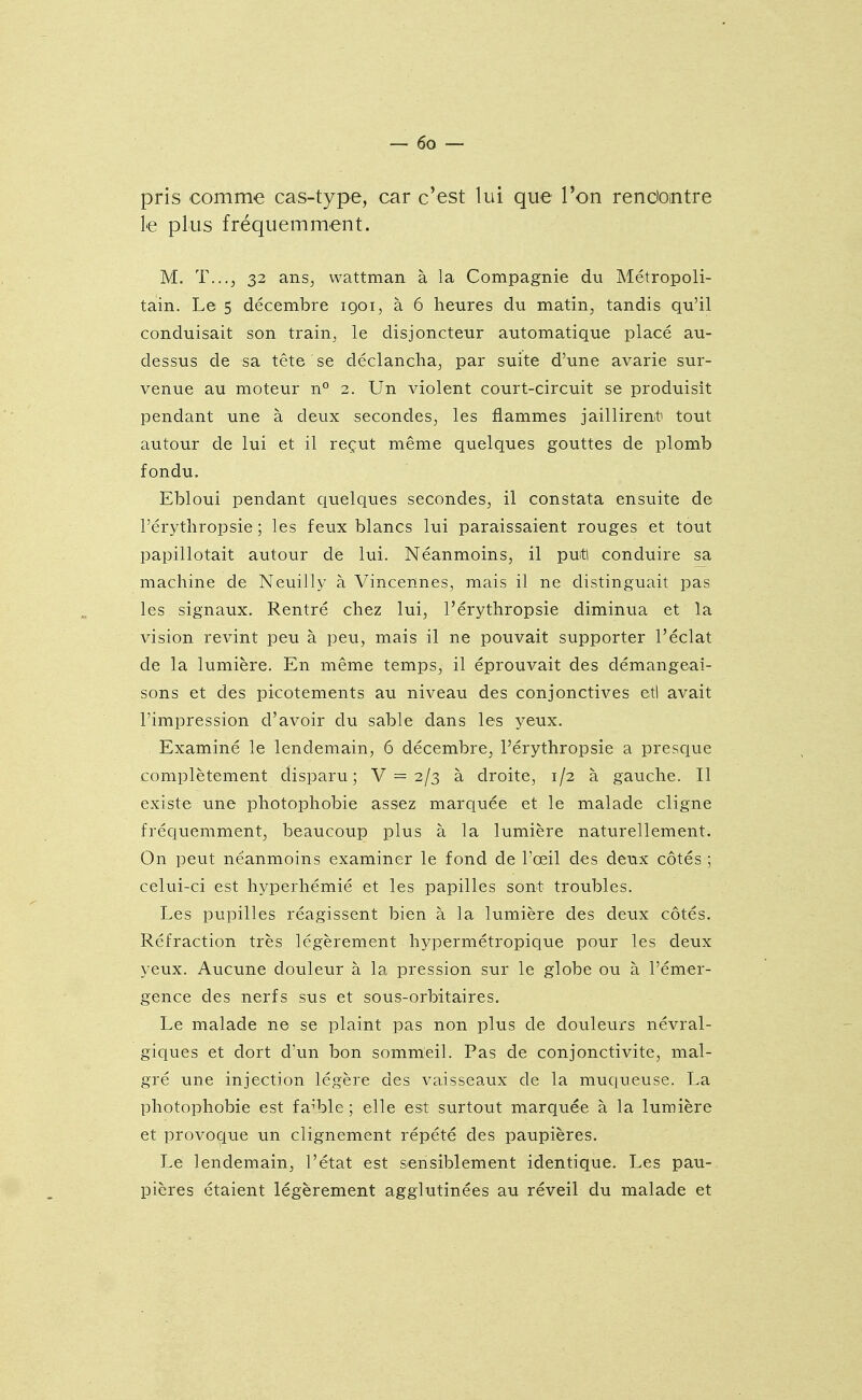 pris comme cas-type, car c'est lui que l'on rendointre le plus fréquemment. M. T...J 32 ans, wattman à la Compagnie du Métropoli- tain. Le 5 décembre 1901, à 6 heures du matin, tandis qu'il conduisait son train, le disjoncteur automatique placé au- dessus de sa tête se déclancha, par suite d'une avarie sur- venue au moteur n° 2. Un violent court-circuit se produisit pendant une à deux secondes, les flammes jaillirent tout autour de lui et il reçut même quelques gouttes de plomb fondu. Ebloui pendant quelques secondes, il constata ensuite de l'érythropsie ; les feux blancs lui paraissaient rouges et tout papillotait autour de lui. Néanmoins, il putl conduire sa machine de Neuilly à Vincennes, mais il ne distinguait pas les signaux. Rentré chez lui, l'érythropsie diminua et la vision revint peu à peu, mais il ne pouvait supporter l'éclat de la lumière. En même temps, il éprouvait des démangeai- sons et des picotements au niveau des conjonctives etl avait l'impression d'avoir du sable dans les yeux. Examiné le lendemain, 6 décembre, l'érythropsie a presque complètement disparu; V = 2/3 à droite, 1/2 à gauche. II existe une photophobie assez marquée et le malade cligne fréquemment, beaucoup plus à la lumière naturellement. On peut néanmoins examiner le fond de l'œil des deux côtés ; celui-ci est hyperhémié et les papilles sont troubles. Les pupilles réagissent bien à la lumière des deux côtés. Réfraction très légèrement hypermétropique pour les deux yeux. Aucune douleur à la pression sur le globe ou à l'émer- gence des nerfs sus et sous-orbitaires. Le malade ne se plaint pas non plus de douleurs névral- giques et dort d'un bon sommeil. Pas de conjonctivite, mal- gré une injection légère des vaisseaux de la muqueuse. La photophobie est faible ; elle est surtout marquée à la lumière et provociue un clignement répété des paupières. Le lendemain, l'état est sensiblement identique. Les pau- pières étaient légèrement agglutinées au réveil du malade et