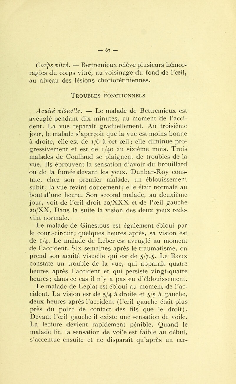 Cor^s vitré. — Bettremieux relève plusieurs hémor- ragies du corps vitré, au voisinage du fond de l'œil, au niveau des lésions choriorétiniennes. Troubles fonctionnels Acuité visuelle. — Le malade de Bettremieux est aveuglé pendant dix minutes, au moment de l'acci- dent. La vue reparaît graduellement. Au troisième jour, le malade s'aperçoit que la vue est moins bonne à droite, elle est de i/6 à cet œil; elle diminue pro- gressivement et est de 1/40 au sixième mois. Trois malades de Coullaud se plaignent de troubles de la vue. Ils éprouvent la sensation d'avoir du brouillard ou de la fumée devant les yeux. Dunbar-Roy cons- tate, chez son premier malade, un éblouissement subit ; la vue revint doucement ; elle était normale au bout d'une heure. Son second malade, au deuxième jour, voit de l'œil droit 20/XXX et de l'œil gauche 20/XX. Dans la suite la vision des deux yeux rede- vint normale. Le malade de Ginestous est également ébloui par le court-circuit; quelques heures après, sa vision est de 1/4. Le malade de Leber est aveuglé au moment de l'accident. Six semaines après lé traumatisme, on prend son acuité visuelle qui est de 5/7,5. Le Roux constate un trouble de la vue, qui apparaît quatre heures après l'accident et qui persiste vingt-quatre heures; dans ce cas il n'y a pas eu d'éblouissement. Le malade de Leplat est ébloui au moment de l'ac- cident. La vision est de 5/4 à droite et 5/5 à gauche, deux heures après l'accident (l'œil gauche était plus près du point de contact des fils que le droit). Devant l'œil gauche il existe une sensation de voile. La lecture devient rapidement pénible. Quand le malade lit, la sensation de voi'e est faible au début, s'accentue ensuite et ne disparaît qu'après un cer-