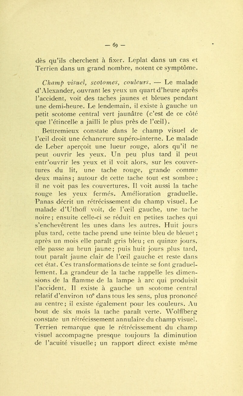 -69- dès qu'ils oherchent à fixer. Leplat dans un cas et Terrien dans un grand nombre, notent ce symptôme. Champ visuel, scotomes, couleurs. — Le malade d'Alexander, ouvrant les yeux un quart d'heure après l'accident, voit des taches jaunes et bleues pendant une demi-heure. Le lendemain, il existe à gauche un petit scotome central vert jaunâtre (c'est de ce côté que rétincelle a jailli le plus près de l'œil). Bettremieux constate dans le champ visuel de l'œil droit une échancrure supéro-interne. Le malade de Leber aperçoit une lueur rouge, alors qu'il ne peut ouvrir les yeux. Un peu plus tard il peut entr'ouvrir les yeux et il voit alors, sur les couver- tures du lit, une tache rouge, grande comme deux mains; autour de cette tache tout est sombre; il ne voit pas les couvertures. Il voit aussi la tache rouge les yeux fermés. Amélioration graduelle. Panas décrit un rétrécissement du champ visuel. Le malade d'Uthoff voit, de l'œil gauche, une tache noire ; ensuite celle-ci se réduit en petites taches qui s'enchevêtrent les unes dans les autres. Huit jours plus tard, cette tache prend une teinte bleu de bleuet ; après un mois elle paraît gris bleu ; en quinze jours, elle passe au brun jaune; puis huit jours plus tard, tout paraît jaune clair de l'œil gauche et reste dans cet état. Ces transformations de teinte se font graduel- lement. La grandeur de la tache rappelle les dimen- sioins de la flamme de la lampe à arc qui produisit l'accident. Il existe à gauche un scotome central relatif d'environ io° dans tous les sens, plus prononcé au centre; il existe également pour les couleurs. Au bout de six mois la tache paraît verte. Wolffberg constate un rétrécissement annulaire du champ visuel. Terrien remarque que le rétrécissement du champ visuel accompagne presque toujours la diminution de l'acuité visuelle; un rapport direct existe même