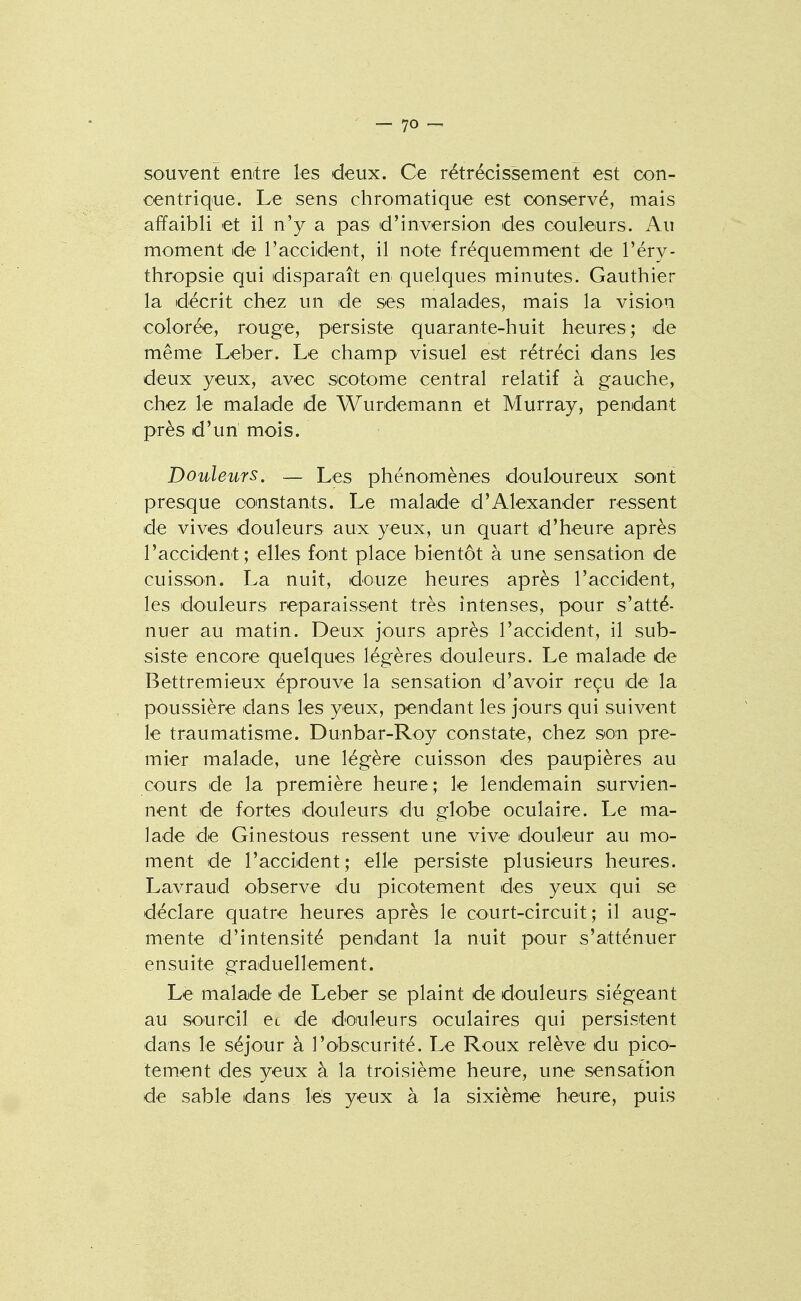souvent erutre les deux. Ce rétrécissement est con- centrique. Le sens chromatique est conservé, mais affaibli et il n'y a pas d'inversion des couleurs. Au moment de raccident, il note fréquemment de l'éry- thropsie qui disparaît en quelques minutes. Gauthier la décrit chez un de ses malades, mais la vision colorée, rouge, persiste quarante-huit heures; de même Leber. Le champ visuel est rétréci dans les deux yeux, avec scotome central relatif à gauche, chez le malade de Wurdemann et Murray, pendant près d'un mois. Douleurs. — Les phénomènes douloureux sont presque ooinstants. Le malade d'Alexander ressent de vives douleurs aux yeux, un quart d'heure après l'accident; elles font place bientôt à une sensation de cuisson. La nuit, douze heures après l'accident, les douleurs reparaissent très intenses, pour s'atté- nuer au matin. Deux jours après l'accident, il sub- siste encore quelques légères douleurs. Le malade de Bettremieux éprouve la sensation d'avoir reçu de la poussière dans les yeux, pendant les jours qui suivent le traumatisme. Dunbar-Roy constate, chez so:n pre- mier malade, une légère cuisson des paupières au cours de la première heure; le lendemain survien- nent de fortes douleurs du globe oculaire. Le ma- lade de Ginestous ressent une vive douleur au mo- ment de l'accident; elle persiste plusieurs heures. Lavraud observe du picotement des yeux qui se déclare quatre heures après le court-circuit; il aug- mente d'intensité pendant la nuit pour s'atténuer ensuite graduellement. Le malajde de Leber se plaint de douleurs siégeant au sourcil et de doiuleurs oculaires qui persistent dscns le séjour à l'obscurité. Le Roux relève du pico- tement des yeux à la troisième heure, une sensation de sable dans lés yeux à la sixième heure, puis