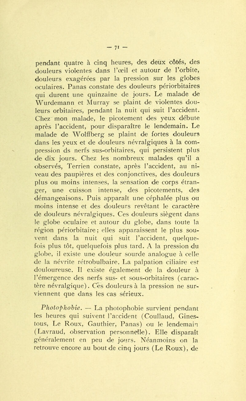 pendant quatre à cinq heures, des deux côtés, des douleurs violentes dans l'œil et autour de Torbite, douleurs exagérées par la pression sur les globes oculaires. Panas constate des douleurs périorbitaires qui durent une quinzaine de jours. Le malade de Wurdemann et Murray se plaint de violentes dou- leurs orbitaires, pendant la nuit qui suit l'accident. Chez' mon malade, le picotement des yeux débute après l'accident, pour disparaître le lendemain. Le malade de Wolffberg se plaint de fortes douleurs dans les yeux et de douleurs névralgiques à la com- pression ds nerfs sus-orbitaires, qui persistent plus de dix jo'urs. Chez les nombreux malades qu'il a observés. Terrien constate, après l'accident, au ni- veau des paupières et des conjonctives, des douleurs plus ou moins intenses, la sensation de corps étran- ger, une cuisson intense, des picotements, des démangeaisons. Puis apparaît une céphalée plus ou moins intense et des douleurs revêtant le caractère de douleurs névralgiques. Ces douleurs siègent dans le globe oculaire et autour du globe, dans toute la région périorbitaire ; elles apparaissent le plus sou- vent dans la nuit qui suit l'accident, quelque- fois plus tôt, quelquefois plus tard. A la pression du globe, il existe une douleur sourde analogue à celle de la névrite rétrobulbaire. La palpation ciliaire est douloureuse. Il existe également de la douleur à l'émergence des nerfs sus- et sous-orbitaires (carac- tère névralgique). Ces douleurs à la pression ne sur- viennent que dans les cas sérieux. Photophohie. — La photophobie survient pendant les heures qui suivent l'accident (Coullaud, Gines- tous. Le Roux, Gauthier, Panas) ou le lendemain (Lavraud, observation personnelle). Elle disparaît généralement en peu de jours. Néanmoins on la retrouve encore au bout de cinq jours (Le Roux), de