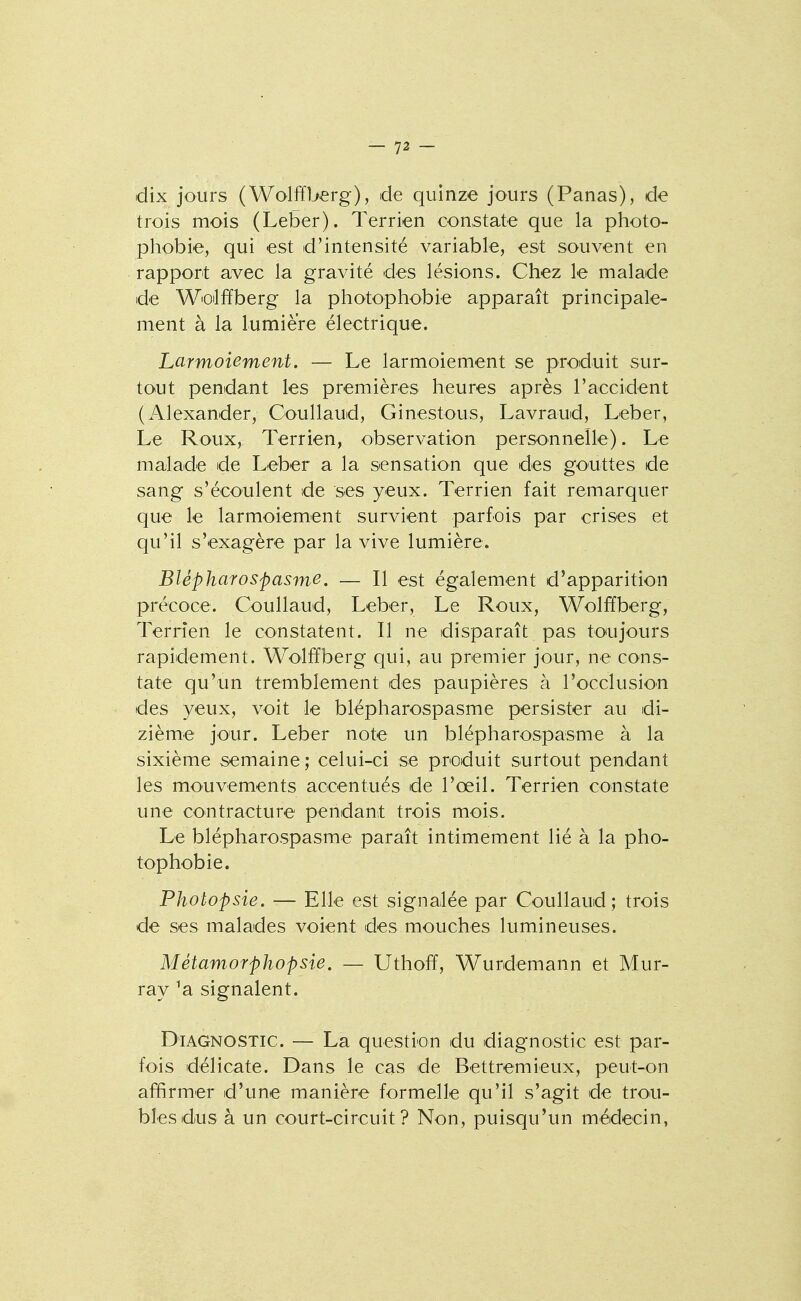 dix jours (Wolffberg), de quinze jours (Panas), de trois mois (Leber). Terrien constate que la photo- phobie, qui est d'intensité variable, est souvent en rapport avec la gravité des lésions. Chez le malade de W'Qtlffberg la photophobie apparaît principale- ment à la lumière électrique. Larmoiement. — Le larmoiement se produit sur- tout pendant les premières heures après l'accident (Alexander, Coullaud, Ginestous, Lavraud, Leber, Le Roux, Terrien, observation personnelle). Le malade de Leber a la sensation que des gouttes de sang s'écoulent de ses yeux. Terrien fait remarquer que le larmoiement survient parfois par crises et qu'il s'exagère par la vive lumière. Blépharospasme. — Il est également d'apparition précoce. Coullaud, Leber, Le Roux, Wolffberg, Terrien le constatent. Il ne disparaît pas toujours rapidement. Wolffberg qui, au premier jour, ne cons- tate qu'un tremblement des paupières à l'occlusion des yeux, voit le blépharospasme persister au di- zième jour. Leber note un blépharospasme à la sixième semaine; celui-ci se produit surtout pendant les mouvements accentués de l'œil. Terrien constate une contracture pendant trois mois. Le blépharospasme paraît intimement lié à la pho- tophobie. Photopsie. — Elle est signalée par Coullaud; trois de ses malades voient des mouches lumineuses. Métamorphopsie, — Uthoiï, Wurdemann et Mur- ray ^a signalent. Diagnostic. — La question du diagnostic est par- fois délicate. Dans le cas de Bettremieux, peut-on affirmer d'une manière formelle qu'il s'agit de trou- bles dus à un court-circuit? Non, puisqu'un médecin,