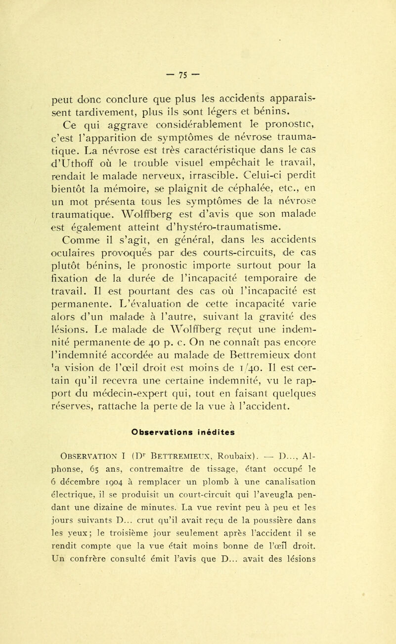 peut donc conclure que plus les accidents apparais- sent tardivement, plus ils sont légers et bénins. Ce qui aggrave considérablement le pronostic, c'est l'apparition de symptômes de névrose trauma- tique. La névrose est très caractéristique dans le cas d'Uthoff où le trouble visuel empêchait le travail, rendait le malade nerveux, irrascible. Celui-ci perdit bientôt la mémoire, se plaignit de céphalée, etc., en un mot présenta tous les symptômes de la névrose traumatique. Wolffberg est d'avis que son malade est également atteint d'hystéro-traumatisme. Comme il s'agit, en général, dans les accidents oculaires provoqués par des courts-circuits, de cas plutôt bénins, le pronostic importe surtout pour la fixation de la durée de l'incapacité temporaire de travail. Il est pourtant des cas ou l'incapacité est permanente. L'évaluation de cette incapacité varie alors d'un malade à l'autre, suivant la gravité des lésions. Le malade de Wolffberg reçut une indem- nité permanente de 40 p. c. On ne connaît pas encore l'indemnité accordée au malade de Bettremieux dont 'a vision de l'œil droit est moins de 1/40. Il est cer- tain qu'il recevra une certaine indemnité, vu le rap- port du médecin-expert qui, tout en faisant quelques réserves, rattache la perte de la vue à l'accident. Observations inédites Observation I (D^ Bettremieux, Roubaix). — D..., Al- phonse, 65 ans, contremaître de tissage, étant occupé le 6 décembre 1Q04 à remplacer un plomb à une canalisation électrique, il se produisit un court-circuit qui l'aveugla pen- dant une dizaine de minutes. La vue revint peu à peu et les jours suivants D... crut qu'il avait reçu de la poussière dans les yeux; le troisième jour seulement après l'accident il se rendit compte ciue la vue était moins bonne de l'œil droit. Un confrère consulté émit l'avis que D... avait des lésions