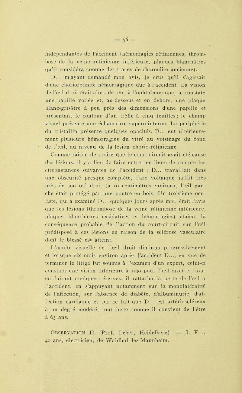 indépendantes de l'accident (hémorragies rétiniennes, throm- bose de la veine rétinienne inférieure, plaques blanchâtres qu'il considéra comme des traces de choroïdite ancienne). D... m'ayant demandé mon avis, je crus qu'il s'agissait d'une choriorétinite hémorragique due à Taccident. La vision de l'œil droit était alors de i/6; à l'ophtalmoscope, je constate une papille voilée et, au-dessous et en dehors, une plaque blanc-grisâtre à peu près des dimensions d'une papille et présentant le contour d'un trèfle à cinq feuilles; le champ visuel présente une échancrure supéro-interne. La périphérie du cristallin présente quelques opacités. D... eut ultérieure- ment plusieurs hémorragies du vitré au voisinage du fond de l'œil, au niveau de la lésion chorio-rétinienne. Comme raison de croire que le court-circuit avait été cause des lésions, il y a lieu de faire entrer en ligne de compte les circonstances suivantes de l'accident : D... travaillait dans une obscurité presque complète, l'arc voltaïque jaillit très près de son œil droit (à lo centimètres environ), l'œil gau- che était protégé par une poutre en bois. Un troisième ocu- liste, qui a examiné D... quelques jours après moi, émit l'avis que les lésions (thrombose de la veine rétinienne inférieure, plaques blanchâtres exsidatives et hémorragies) étaient la conséquence probable de l'action du court-circuit sur l'œil prédisposé à ces lésions en raison de la sclérose vasculaire dont le blessé est atteint. L'acuité visuelle de l'œil droit diminua progressivement et lorsque six mois environ après l'accident D..., en vue de terminer le litige fut soumis à l'examen d'un expert, celui-ci constata une vision inférieure à 1/40 pour l'œil droit et, tout en faisant quelques réserves, il rattacha la perte de l'œil à l'accident, en s'appuyant notamment sur la monolatéralité de l'affection, sur l'absence de diabète, d'albuminurie, d'af- fection cardiaque et sur ce fait que D... est artérioscléreux à un degré modéré, tout juste comme il convient de l'être à 65 ans. Observation II (Prof. Leber, Heidelberg). — J. F..., 40 ans, électricien, de Waldhof lez-Mannheim.