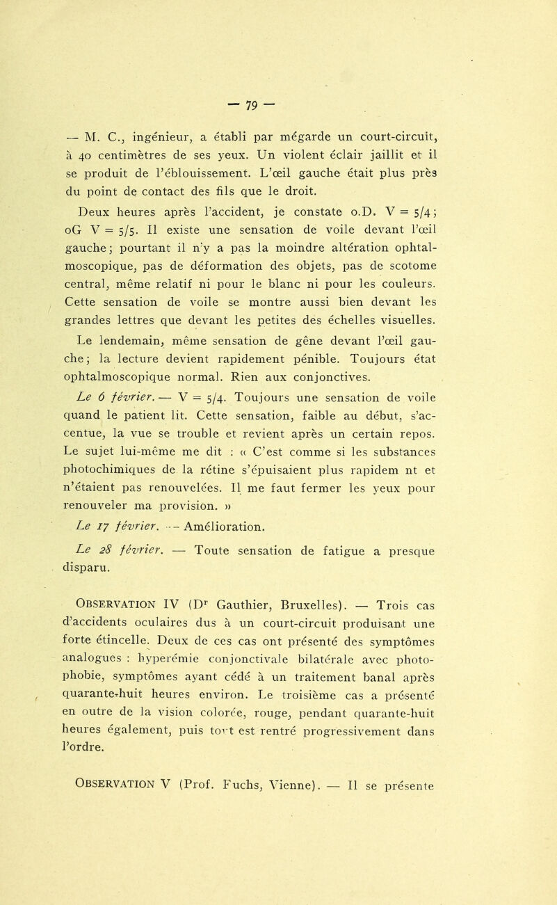 — M. C.j ingénieur, a établi par mégarde un court-circuit, à 40 centimètres de ses yeux. Un violent éclair jaillit et il se produit de l'éblouissement. L'œil gauche était plus près du point de contact des fils que le droit. Deux heures après l'accident, je constate o.D. V=5/4; oG V = 5/5. Il existe une sensation de voile devant l'œil gauche ; pourtant il n'y a pas la moindre altération ophtal- moscopiquCj pas de déformation des objets, pas de scotome central, même relatif ni pour le blanc ni pour les couleurs. Cette sensation de voile se montre aussi bien devant les grandes lettres que devant les petites des échelles visuelles. Le lendemain, même sensation de gêne devant l'œil gau- che; la lecture devient rapidement pénible. Toujours état ophtalmoscopique normal. Rien aux conjonctives. Le 6 février. — V = 5/4. Toujours une sensation de voile quand le patient lit. Cette sensation, faible au début, s'ac- centue, la vue se trouble et revient après un certain repos. Le sujet lui-même me dit : <( C'est comme si les substances photochimiques de la rétine s'épuisaient plus rapidem nt et n'étaient pas renouvelées. Il me faut fermer les yeux pour renouveler ma provision. » Le 17 février. -Amélioration. Le 28 février. — Toute sensation de fatigue a presque . disparu. Observation IV (D^- Gauthier, Bruxelles). — Trois cas d^accidents oculaires dus à un court-circuit produisant une forte étincelle. Deux de ces cas ont présenté des symptômes - analogues : hyperémie conjonctivale bilatérale avec photo- phobie, symptômes ayant cédé à un traitement banal après quaranterhuit heures environ. Le troisième cas a présenté en outre de la vision colorée, rouge, pendant quarante-huit heures également, puis toi t est rentré progressivement dans l'ordre. Observation V (Prof. Fuchs, Vienne). — Il se présente