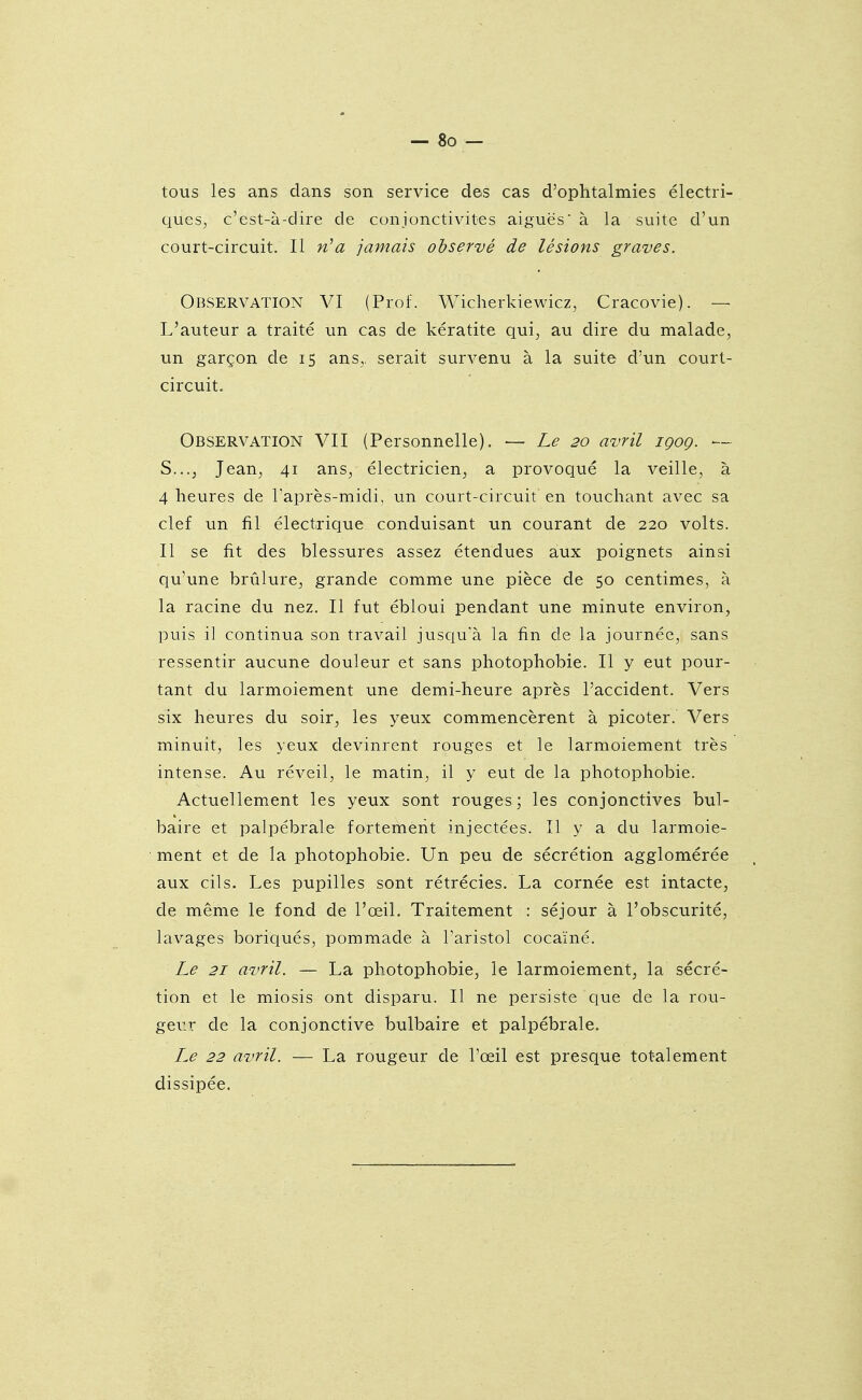 tous les ans dans son service des cas d'ophtalmies électri- ques, c'est-à-dire de conjonctivites aiguës à la suite d'un court-circuit. Il n''a jamais observé de lésions graves. Observation VI (Prof. Wicherkiewicz, Cracovie). — L'auteur a traité un cas de kératite qui, au dire du malade, un garçon de 15 ans,, serait survenu à la suite d'un court- circuit. Observation VII (Personnelle). — Le 20 avril iqoq. — S..., Jean, 41 ans, électricien, a provoqué la veille, à 4 heures de l'après-midi, un court-circuit en touchant avec sa clef un fil électrique conduisant un courant de 220 volts. Il se fit des blessures assez étendues aux poignets ainsi qu'une brûlure, grande comme une pièce de 50 centimes, à la racine du nez. Il fut ébloui pendant une minute environ, puis il continua son travail jusqu'à la fin de la journée, sans ressentir aucune douleur et sans photophobie. Il y eut pour- tant du larmoiement une demi-heure après l'accident. Vers six heures du soir, les yeux commencèrent à picoter. Vers minuit, les yeux devinrent rouges et le larmoiement très intense. Au réveil, le matin, il y eut de la photophobie. Actuellement les yeux sont rouges ; les conjonctives bul- baire et palpébrale fortement injectées. Il y a du larmoie- ment et de la photophobie. Un peu de sécrétion agglomérée aux cils. Les pupilles sont rétrécies. La cornée est intacte, de même le fond de l'œil. Traitement : séjour à l'obscurité, lavages boriqués, pommade à Taristol cocaïné. Le 21 avril. — La photophobie, le larmoiement, la sécré- tion et le miosis ont disparu. Il ne persiste que de la rou- geur de la conjonctive bulbaire et palpébrale. Le 22 avril. — La rougeur de l'œil est presque totalement dissipée.
