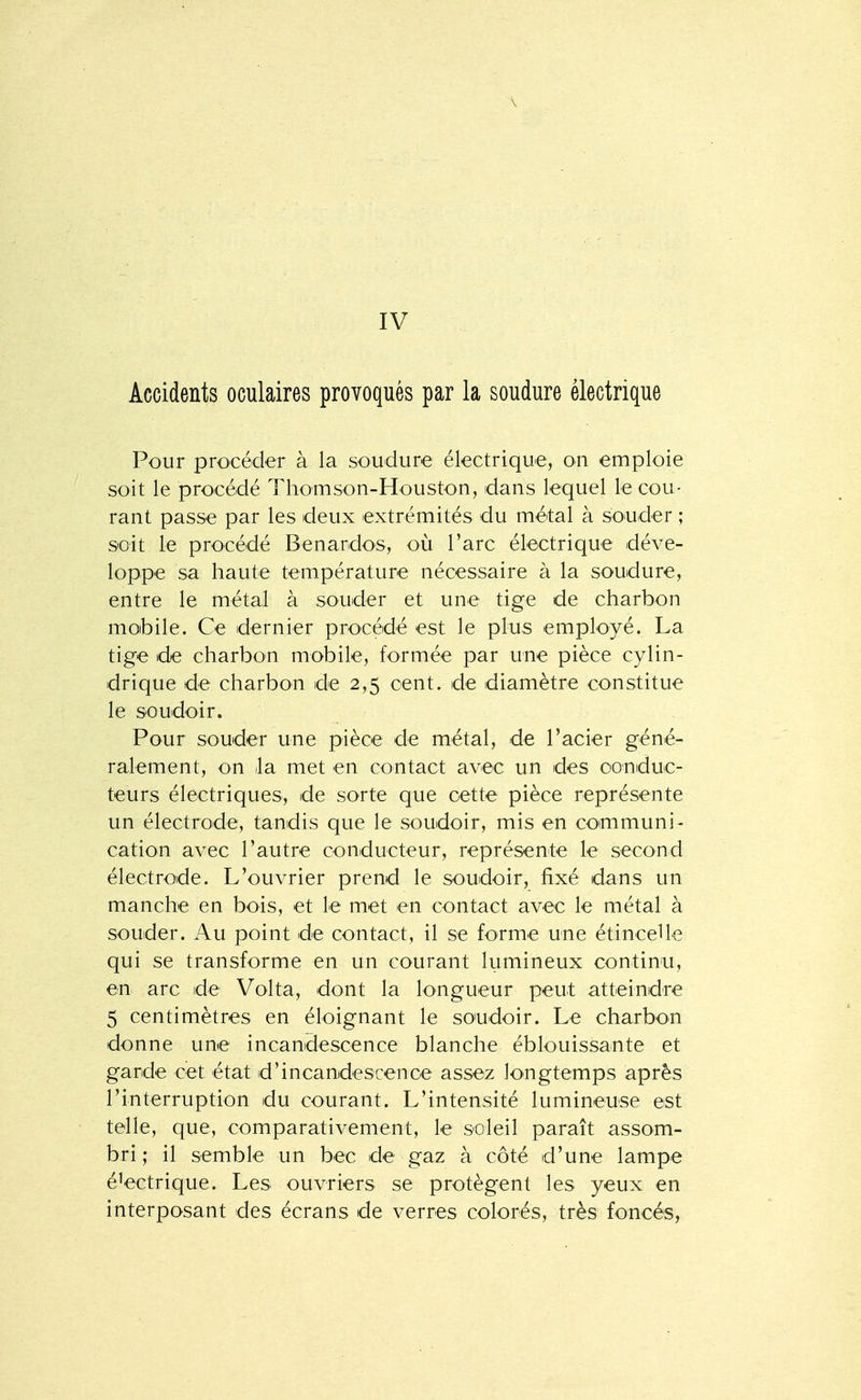 Accidents oculaires provoqués par la soudure électrique Pour procéder à la soudure électrique, on emploie soit le procédé Thonison-Houston, dans lequel le cou- rant passe par les deux extrémités du métal à souder ; soit le procédé Benardos, où l'arc électrique déve- loppe sa haute tem.pérature nécessaire à la soudure, entre le métal à souder et une tige de charbon mobile. Ce dernier procédé est le plus employé. La tige de charbon mobile, formée par une pièce cylin- drique de charbon de 2,5 cent, de diamètre constitue le soudoir. Pour souder une pièce de métal, de l'acier géné- ralement, on la met en contact avec un des conduc- teurs électriques, de sorte que cette pièce représente un électrode, tandis que le soudoir, mis en communi- cation avec l'autre conducteur, représente le second électrode. L'ouvrier prend le soudoir, fixé dans un manche en bois, et le met en contact avec le métal à souder. Au point de contact, il se forme une étincelle qui se transforme en un courant lumineux continu, en arc de Volta, dont la longueur peut atteindre 5 centimètres en éloignant le soiudoir. Le charbon donne une incandescence blanche éblouissante et garde cet état d'incandescence assez longtemps après l'interruption du courant. L'intensité lumineuse est telle, que, comparativement, le soleil paraît assom- bri ; il semble un bec de gaz à côté d'une lampe électrique. Les ouvriers se protègent les yeux en interposant des écrans de verres colorés, très foncés,