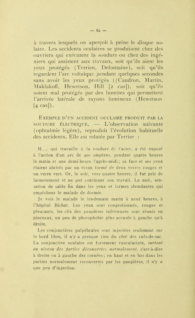 à travers lesquels on aperçoit à peine le disque so- laire. Les accidents oculaires se produisent chez des ouvriers qui exécutent la soudure ou chez des ingé- niers qui assistent aux travaux, soit qu'ils aient les yeux protégés (Terrien, Defontaine), soit qu'ils regardent l'arc voltaïque pendant quelques secondes sans avoir les yeux protégés ((Caudron, Martin, Maklakoff, Hewetson, Hill [2 cas]), soit qu'il^s soient mal protégés par des lunettes qui permettent l'arrivée latérale de rayons lumineux (Hewetson [4 cas]). Exemple d'un accident oculaire produit par la SOUDURE électrique. — L'obscrvation suivante (ophtalmie légère), reproduit l'évolution habituelle des accidents. Elle est relatée par Terrier : H.../ qui travaille à la soudure de Pacier, a été exposé à l'action d'un arc de 400 ampères, pendant quatre heures le matin et une demi-heure l'après-midi ; sa face et ses yeux étaient abrités par un écran formé de deux verres rouges et un verre vert. Or, le soir, vers quatre heures, il fut pris de larmoiement et ne put continuer son travail. La nuit, sen- sation de sable Sn dans les yeux et larmes abondantes qui empêchent le malade de dormir. Je vois le malade le lendemain matin à neuf heures, à l'hôpital Bichat. Les yeux sont congestionnés, rouges et pleurants, les cils des paupières inférieures sont réunis en pinceaux, un peu de photophobie plus accusée à gauche qu'à droite. Les conjonctives palpébrales sont injectées seulement sur le bord libre, il n'y a presque rien du côté des culs-de-sac. La conjonctive oculaire est fortement vascularisée, surtout au niveau des parties découvertes normalement^ c'est-à-dire à droite ou à gauche des cornées ; en haut et en bas dans les parties normalement recouvertes par les paupières, il n'y a que peu d'injection.