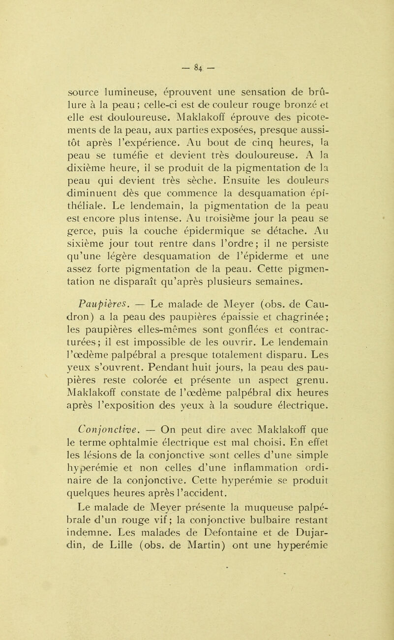 source lumineuse, éprouvent une sensatio^n de brû- lure à la peau ; celle-ci est de couleur rouge bronzé et elle est douloureuse. Maklakofï éprouve des picote- ments de la peau, aux parties exposées, presque aussi- tôt après l'expérience. Au bout de cinq heures, la peau se tuméfie et devient très douloureuse. A la dixième heure, il se produit de la pigmentation de la peau qui devient très sèche. Ensuite les douleurs diminuent dès que commence la desquamation épi- théliale. Le lendemain, la pigmentation de la peau est encore plus intense. Au troisième jour la peau se gerce, puis la couche épidermique se détache. Au sixième jour tout rentre dans l'ordre ; il ne persiste qu'une légère desquamation de l'épiderme et une assez forte pigmentation de la peau. Cette pigmen- tation ne disparaît qu'après plusieurs semaines. Paupières. — Le malade de Meyer (obs. de Cau- dron) a la peau des paupières épaissie et chagrinée; les paupières elles-mêmes so^nt gonflées et contrac- turées; il est impossible de les ouvrir. Le lendemain l'œdème palpébral a presque totalement disparu. Les yeux s'ouvrent. Pendant huit jours, la peau des pau- pières reste colorée et présente un aspect grenu. Maklakofif constate de l'œdème palpébral dix heures après l'exposition des yeux à la soudure électrique. Conjonctive. — On peut dire avec Maklakoff que le terme ophtalmie électrique est mal choisi. En effet les lésions de la coinjonctive sont celles d'une simple hyperémie et non celles d'une inflammation ordi- naire de la conjonctive. Cette hyperémie se produit quelques heures après l'accident. Le malade de Meyer présente la muqueuse palpé- brale d'un rouge vif; la conjonctive bulbaire restant indemne. Les malades de Defontaine et de Du jar- din, de Lille (obs. de Martin) ont une hyperémie