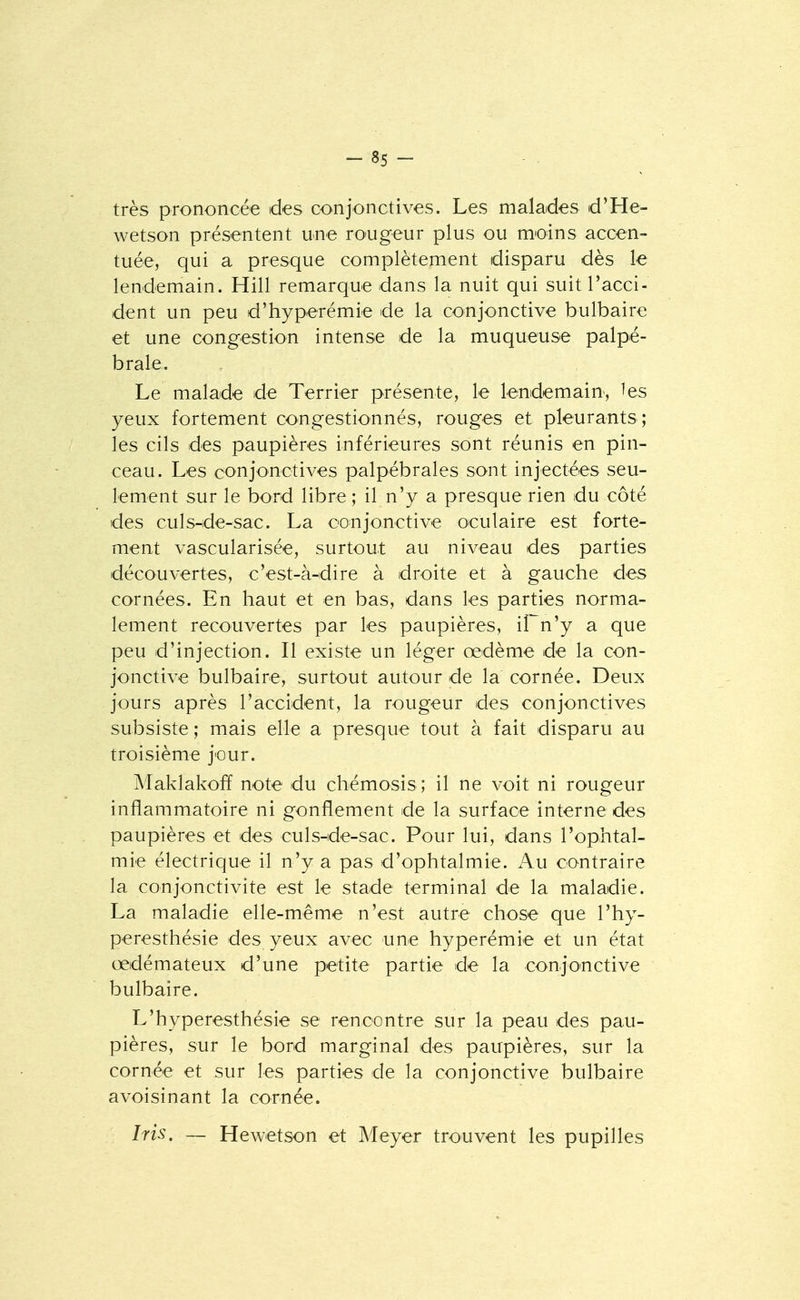 très prononcée des conjonctives. Les malades d'He- wetson présentent une ro-ugeur plus ou moins accen- tuée, qui a presque complètement disparu dès le lendemain. Hill remarque dans la nuit qui suit l'acci- dent un peu d'hyperémie de la conjonctive bulbaire et une congestion intense de la muqueuse palpé- brale. Le malade de Terrier présente, le lendemain, ^es yeux fortement congestionnés, rouges et pleurants; les cils des paupières inférieures sont réunis en pin- ceau. Les conjonctives palpébrales sont injectées seu- lement sur le bord libre ; il n'y a presque rien du côté des culs^de-sac. La conjonctive oculaire est forte- ment vascularisée, surtout au niveau des parties découvertes, c'est-à-dire à droite et à gauche des cornées. En haut et en bas, dans les parties norma- lement recouvertes par les paupières, il n'y a que peu d'injection. Il existe un léger œdème de la con- jonctive bulbaire, surtout autour de la cornée. Deux jours après l'accident, la rougeur des conjonctives subsiste ; mais elle a presque tout à fait disparu au troisième jour. IMaklakofï note du chémosis ; il ne voit ni rougeur inflammatoire ni gonflement de la surface interne des paupières et des culs-de-sac. Pour lui, dans l'ophtal- mie électrique il n'y a pas d'ophtalmie. Au contraire la conjonctivite est le stade terminal de la maladie. La maladie elle-même n'est autre chose que l'hy- peresthésie des yeux avec une hyperémie et un état œdémateux d'une petite partie de la conjoinctive bulbaire. L'hyperesthésie se rencontre sur la peau des pau- pières, sur le bord marginal des paupières, sur la cornée et sur les parties de la conjonctive bulbaire avoisinant la cornée. Iris. — Hewetson et Meyer trouvent les pupilles