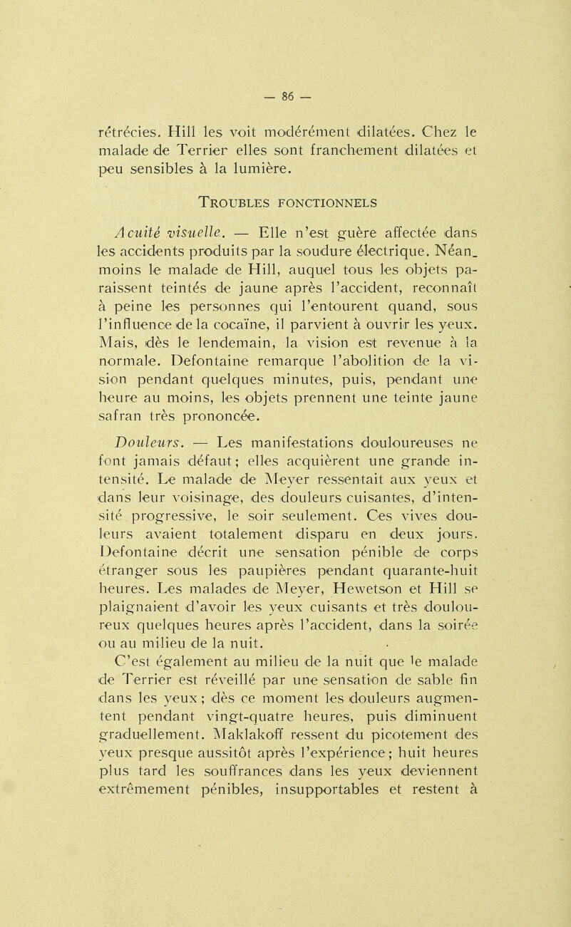 rétrécies. Hill les voit modérément dilatées. Chez le malade de Terrier elles sont franchement dilatées et peu sensibles à la lumière. Troubles fonctionnels Acuité visuelle.. — Elle n'est guère affectée dans les accidents produits par la soudure électrique. Néan. moins le malade de Hill, auquel tous les objets pa- raissent teintés de jaune après raccident, reconnaît à peine les personnes qui l'entourent quand, sous l'influence de la cocaïne, il parvient à ouvrir les yeux. Mais, dès le lendemain, la vision est revenue à la normale. Defontaine remarque l'abolition de la vi- sion pendant quelques minutes, puis, pendant une heure au moins, les objets prennent une teinte jaune safran très prononcée. Douleurs. — Les manifestations doiuloureuses ne font jamais défaut ; elles acquièrent une grande in- tensité. Le malade de Meyer ressentait aux yeux et dans leur voisinage, des douleurs cuisantes, d'inten- sité progressive, le soir seulement. Ces vives dou- leurs avaient totalement disparu en deux jours. Defontaine décrit une sensation pénible de corps étranger sous les paupières pendant quarante-huit heures. Les malades de Meyer, Hewetson et Hill se plaignaient d'avoir les yeux cuisants et très doulou- reux quelques heures après l'accident, dans la soirée ou au milieu de la nuit. . C'est également au milieu de la nuit que 1e malade de Terrier est réveillé par une sensation de sable fin dans les yeux ; dès ce moment les douleurs augmen- tent pendant vingt-quatre heures, puis diminuent graduellement. Maklakoff ressent du picotement des yeux presque aussitôt après l'expérience ; huit heures plus tard les souffrances dans les yeux deviennent extrêmement pénibles, insupportables et restent à