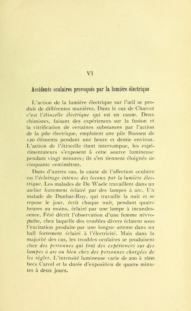 VI Accidents oculaires provoqués par la lumière électrique L'action de la Lumière éleotrique sur l'œil se pro- duit de différentes manières. Dans le cas de Charcot c'est Vétincelle électrique qui est en cause. Deux chimistes, faisant des expériences sur la fusion et la vitrification de certaines substances par l'action de la pile électrique, emploient une pile Bunsen de I20 éléments pendant une heure et demie environ. L'action de l'étincelle étant interrompue, les expé- rimentateurs s'exposent à cette source lumineuse pendant vingt minutes; ils s'en tiennent éloignés de cinquante centimètres. Dans d'autres cas, la cause de l'affection oculaire est Véclairage intense des locaux par la lumière élec- trique. Les malades de De Waele travaillent dans un atelier fortement éclairé par des lampes à arc. L'n malade de Dunbar-Roy, qui travaille la nuit et se repose le jour, écrit chaque nuit, pendant quatre heures au moins, éclairé par une lampe à incandes- cence. Féré décrit l'observation d'une femme névro- pfathe, chez laquelle des troubles divers éclatent sous l'excitation produite par une longue attente dans un hall fortement éclairé à l'électricité. Mais dans la majorité des cas, les troubles oculaires sé produisent chez des personnes qui font des expériences sur des lampes à arc ou bien chez des personnes chargées de les régler. L'intensité lumineuse varie de 200 à 1600 becs Carcel et la durée d'exposition de quatre minu- tes à deux jours.