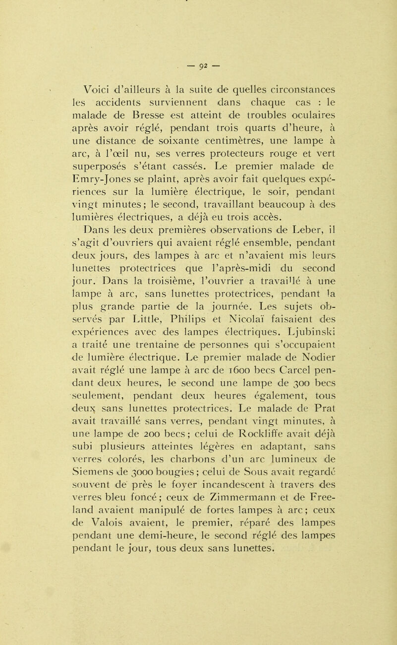 Voici d'ailleurs à la suite de quelles circonstances les accidents surviennent dans chaque cas : le malade de Bresse est atteint de troubles oculaires après avoir réglé, pendant trois quarts d'heure, à une distance de soixante centimètres, une lampe à arc, à l'œil nu, ses verres protecteurs rouge et vert superposés s'étant cassés. Le premier malade de Emry-Jones se plaint, après avoir fait quelques expé- riences sur la lumière électrique, le soir, pendant vingt minutes; le second, travaillant beaucoup à des lumières électriqu es, a déjà eu trois accès. Dans les deux premières observations de Leber, il s'agit d'ouvriers qui avaient réglé ensemble, pendant deux jours, des lampes à arc et n'avaient mis leurs lunettes protectrices que l'après-midi du second jour. Dans la troisième, l'ouvrier a travaillé à une lampe à arc, sans lunettes protectrices, pendant la plus grande partie de la journée. Les sujets ob- servés par Little, Philips et Nicolaï faisaient des expériences avec des lampes électriques. Ljubinski a traité une trentaine de personnes qui s'occupaient de lumière électrique. Le premier malade de Nodier avait réglé une lampe à arc de 1600 becs Carcel pen- dant deux heures, le second une lampe de 300 becs seulement, pendant deux heures également, tous deux sans lunettes protectrices. Le malade de Prat avait travaillé sans verres, pendant vingt minutes, à une lampe de 200 becs; celui de Rockliffe avait déjà subi plusieurs atteintes légères en adaptant, sans verres colorés, les charbons d'un arc lumineux de Siemens de 3000 bougies ; celui de Sous avait regardé souvent de près le foyer incandescent à travers des verres bleu foincé ; ceux de Zimmermann et de Free- land avaient manipulé de fortes lampes à arc ; ceux de Valois avaient, le premier, réparé des lampes pendant une demi-heure, le second réglé des lampes pendant le jour, tous deux sans lunettes.