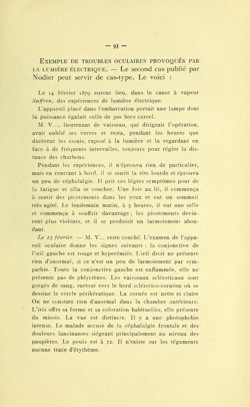 Exemple de troubles oculaires provoqués par LA lumière électrique. — Le second cas publié par Nodier peut servir de cas-type. Le voici : Le 14 février 187Q eurent lieu^ dans le canot à vapeur Suffren, des expériences de lumière électrique. L'appareil placé dans rembarcation portait une lampe dont la puissance égalait celle de 300 becs carcel. M. V..., lieutenant de vaisseau^ qui dirigeait l'opération, avait oublié ses verres et resta, pendant les heures que durèrent les essais, exposé à la lumière et la regardant en face à de fréquents intervalles, toujours pour régler la dis- tance des charbons. Pendant les expériences, il n'éprouva rien de particulier, mais en rentrant à bord, il se sentit la tête lourde et éprouva un peu de céphalalgie. Il prit ces légers symptômes pour de la fatigue et alla se coucher. Une fois au lit, il commença à sentir des picotements dans les yeux et eut un sommeil très agité. Le lendemain matin, à 5 heures, il eut une selle et commença à souffrir davantage ; les picotements devin- rent plus violents, et il se produisit un larmoiement abon- dant. Le 15 février. — M. V... reste couché. L'examen de l'appa- reil oculaire donne les signes suivants : la conjonctive de l'œil gauche est rouge et hyperémiée. L'œil droit ne présente rien d'anormal, si ce n'est un peu de larmoiement par sym- pathie. Toute la conjonctive gauche est enflammée, elle ne présente pas de phlyctènes. Les vaisseaux scléroticaux sont gorgés de sang, surtout vers le bord sclérotico-cornéen où se dessine le cercle périkératique. La cornée est nette et claire On ne constate rien d'anormal dans la chambre antérieure. L'iris offre sa forme et sa coloration habituelles, elle présente du miosis. La vue est distincte. Il y a une photophobie intense. Le malade accuse de la céphalalgie frontale et des douleurs lancinantes siégeant principalement au niveau des paupières. Le pouls est à 72. Il n'existe sur les téguments aucune trace d'érythème.