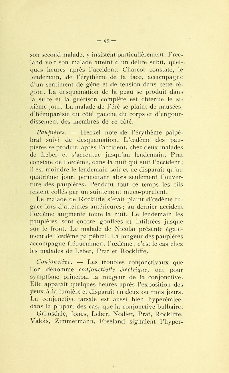 son seco-nd malade, y insistent particulièrement. Free- land voit son malade atteint d'un délire subit, quel-- qucs heures après l'accident. Charcot constate, le lendemain, de l'érythème de la face, accompagné d'un sentiment de gêne et de tension dans cette ré- gion. La desquamation de la peau se produit dans la suite et la guérison complète est obtenue le si- xième jour. La malade de Féré se plaint de nausées, d'hémiparésie du -côté gauche du corps et d'engour- dissement des membres de ce côté. Paupières. — Heckel note de l'érythème palpé- bral suivi de desquamation. L'œdème des pau- pières se produit, après l'accident, chez deux malades de Leber et s'accentue jusqu'au lendemain. Prat constate de l'œdème, dans la nuit qui suit l'accident; il est moindre le lendemain soir et ne disparaît qu'au quatrième jour, permettant alors seulement l'ouver- ture des paupières. Pendant tout ce temps les cils restent collés par un suintement muco-purulent. Le malade de Rocklifïe s'était plaint d'œdème fu- gace lors d'atteintes antérieures; au dernier accident l'œdème augmente toute la nuit. Le lendemain les paupières sont encore gonflées et infiltrées jusque sur le front. Le malade de Nicolaï présente égale- ment de l'œdème palpébral. La rougeur des paupières accompagne fréquemment l'œdème; c'est le cas chez les malades de Leber, Prat et Rockliffe. Conjonctive. — Les troubles conjonctivaux que l'on dénomme conjonctivite électrique, ont pour symptôme principal la rougeur de la conjonctive. Elle apparaît quelques heures après l'exposition des yeux à la lumière et disparaît en deux ou trois jours. La conjonctive tarsale est aussi bien hyperémiée, dans la plupart des cas, que la conjonctive bulbaire. Grimsdale, Jones, Leber, Nodier, Prat, Rockliffe, Valois, Zimmermann, Freeland signalent l'hyper- «