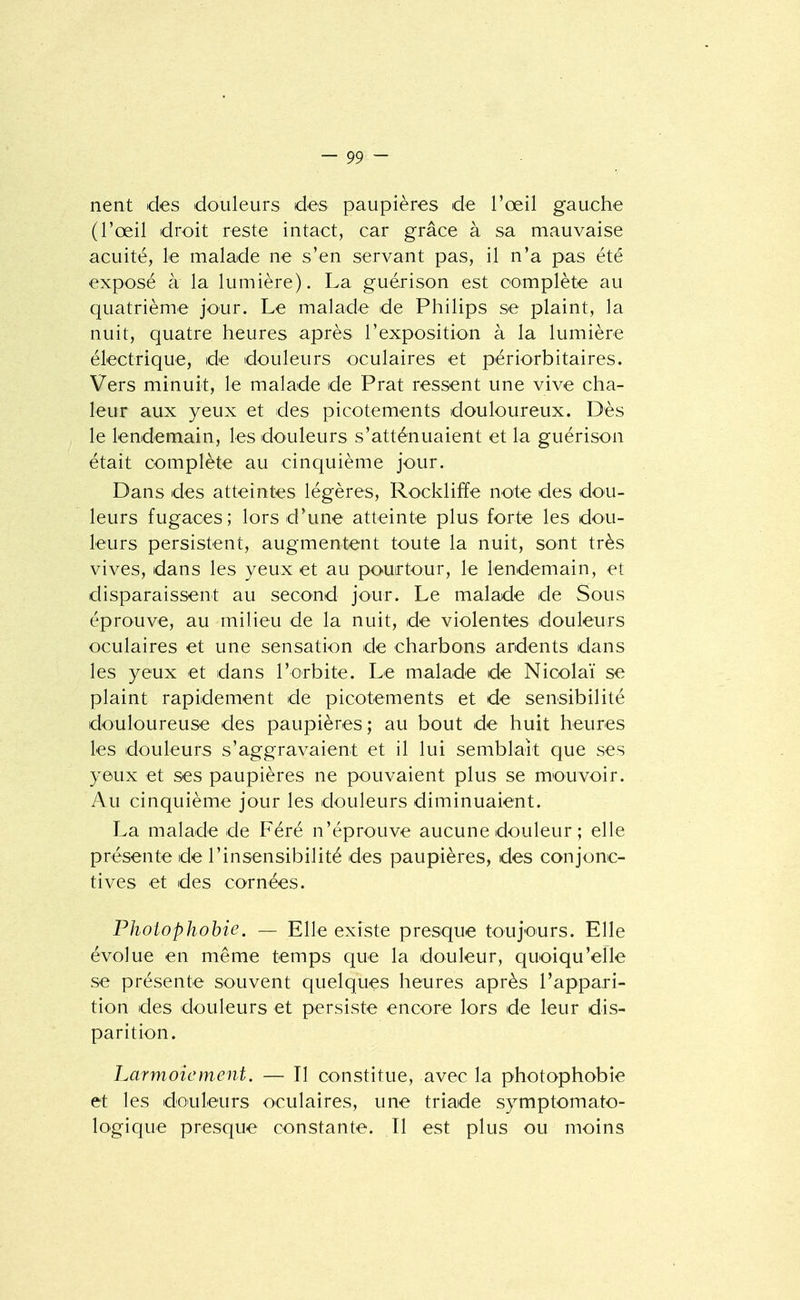 nent des douleurs des paupières de l'œil gauche (l'œil droit reste intact, car grâce à sa mauvaise acuité, le malade ne s'en servant pas, il n'a pas été exposé à la lumière). La guérison est complète au quatrième jour. Le malade de Philips se plaint, la nuit, quatre heures après l'exposition à la lumière électrique, de douleurs oculaires et périorbitaires. Vers minuit, le malade de Prat ressent une vive cha- leur aux yeux et des picotements douloureux. Dès le lendemain, les douleurs s'atténuaient et la guérison était complète au cinquième jour. Dans des atteintes légères, Rockliffe note des dou- leurs fugaces; lors d'une atteinte plus forte les dou- leurs persistent, augmentent toute la nuit, sont très vives, dans les yeux et au pouirtour, le lendemain, et disparaissent au second jour. Le malade de Sous éprouve, au milieu de la nuit, de violentes douleurs oculaires et une sensation de charbons ardents dans les yeux et dans l'orbite. Le malade de Nicolaï se plaint rapidement de picotements et de sensibilité douloureuse des paupières ; au bout de huit heures les douleurs s'aggravaient et il lui semblait que ses yeux et ses paupières ne pouvaient plus se mouvoir. Au cinquième jour les douleurs diminuaient. La malade de Féré n'éprouve aucune douleur ; elle présente de l'insensibilité des paupières, des conjonc- tives et des cornées. Phoiophobie. — Elle existe presque toujours. Elle évolue en même temps que la douleur, quoiqu'elle se présente souvent quelques heures après l'appari- tion des douleurs et persiste encore lors de leur dis- parition. Larmoiement. — Il constitue, avec la photophobie et les doiileurs oculaires, une triade symptomato- logique presque constante. Il est plus ou moins