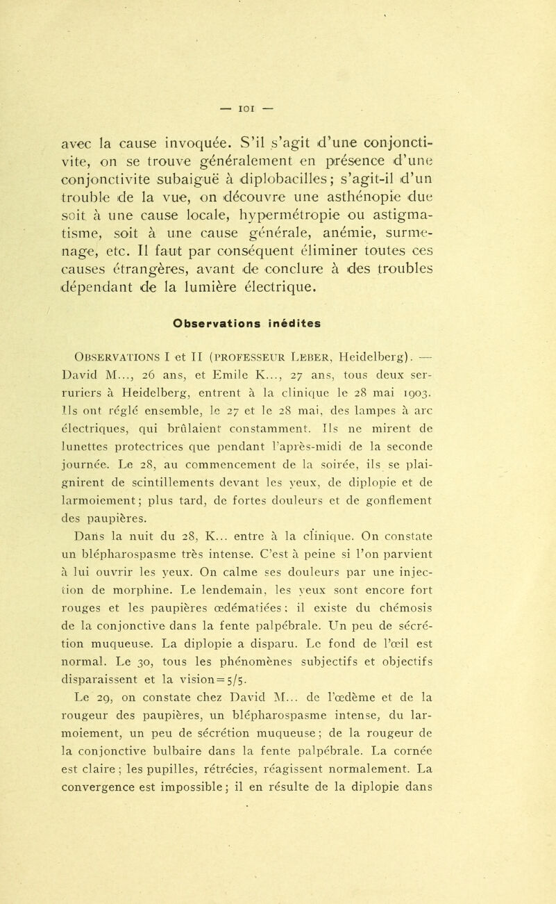 — lOI — avec la cause invoquée. S'il s'agit d'une conjoncti- vite, on se trouve généralement en présence d'une conjoinctivite subaiguë à diplobacilles ; s'agit-il d'un trouble de la vue, on découvre une asthénopie due soit à une cause locale, hypermétropie ou astigma- tisme, soit à une cause générale, anémie, surme- nage, etc. Il faut par conséquent éliminer toutes ces causes étrangères, avant de conclure à des troubles dépendant de la lumière électrique. Observations inédites Observations I et II (professeur Leber, Heidelberg). — David M..., 26 ans, et Emile K..., 27 ans, tous deux ser- ruriers à Heidelberg, entrent à la clinique le 28 mai 1903. Ils ont réglé ensemble, Le 27 et le 28 mai, des lampes à arc électriques, qui brûlaient constamment. Ils ne mirent de lunettes protectrices que pendant l'après-midi de la seconde journée. Le 28, au commencement de la soirée, ils se plai- gnirent de scintillements devant les yeux, de diplopie et de larmoiement ; plus tard, de fortes douleurs et de gonflement des paupières. Dans la nuit du 28, K... entre à la clinique. On constate un blépharospasme très intense. C'est à peine si l'on parvient à lui ouvrir les yeux. On calme ses douleurs par une injec- tion de morphine. Le lendemain, les yeux sont encore fort rouges et les paupières œdématiées ; il existe du cliémosis de la conjonctive dans la fente palpébrale. Un peu de sécré- tion muqueuse. La diplopie a disparu. Le fond de l'œil est normal. Le 30, tous les phénomènes subjectifs et objectifs disparaissent et la vision = 5/5. Le 29, on constate chez David M... de l'œdème et de la rougeur des paupières, un blépharospasme intense^, du lar- moiement, un peu de sécrétion muqueuse ; de la rougeur de la conjonctive bulbaire dans la fente palpébrale. La cornée est claire ; les pupilles, rétrécies, réagissent normalement. La convergence est impossible ; il en résulte de la diplopie dans