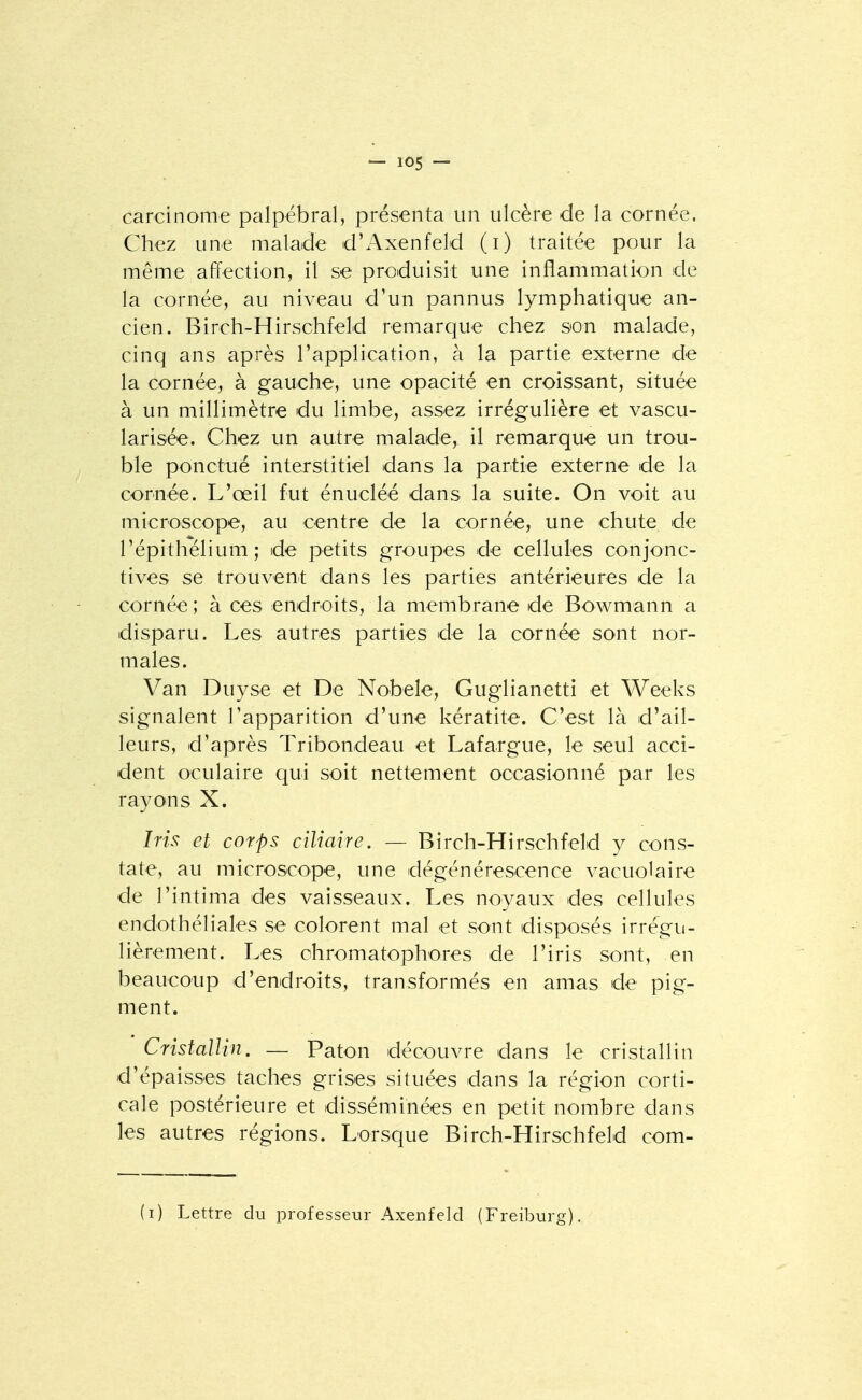 carcinome palpébral, présenta un ulcère de la cornée. Chez une malaide d'Axenfeld (i) traitée pour la même affection, il se produisit une inflammation de la cornée, au niveau d'un pannus lymphatique an- cien. Birch-Hirschfeld remarque chez son malade, cinq ans après l'application, à la partie externe de la cornée, à gauche, une opacité en croissant, située à un millimètre du limbe, assez irrégulière et vascu- larisée. Chez un autre malade, il remarque un trou- ble ponctué interstitiel dans la partie externe de la cornée. L'œil fut énucléé dans la suite. On voit au microscope, au centre de la cornée, une chute de l'épithélium; de petits groupes de cellules conjonc- tives se trouvent dans les parties antérieures de la cornée; à ces endroits, la membrane de Bowmann a disparu. Les autres parties de la cornée sont nor- males. Van Duyse et De Nobele, Guglianetti et Weeks signalent l'apparition d'une kératite. C'est là d'ail- leurs, d'après Tribondeau et Lafargue, le seul acci- dent oculaire qui soit nettement occasionné par les rayons X. Iris et corps ciliaire. — Birch-Hirschfeld y cons- tate, au microscope, une dégénérescence vacuolaire de l'intima des vaisseaux. Les noyaux des cellules endothéliales se colorent mal et sont disposés irrégu- lièrement. Les ohromatophores de l'iris sont, en beaucoup d'endroits, transformés en amas de pig- ment. Cristallin. — Paton découvre dans le cristallin d'épaisses taches grises situées dans la région corti- cale postérieure et disséminées en petit nombre dans les autres régions. Lorsque Birch-Hirschfeld com- (i) Lettre du professeur Axenfeld (Freiburg).