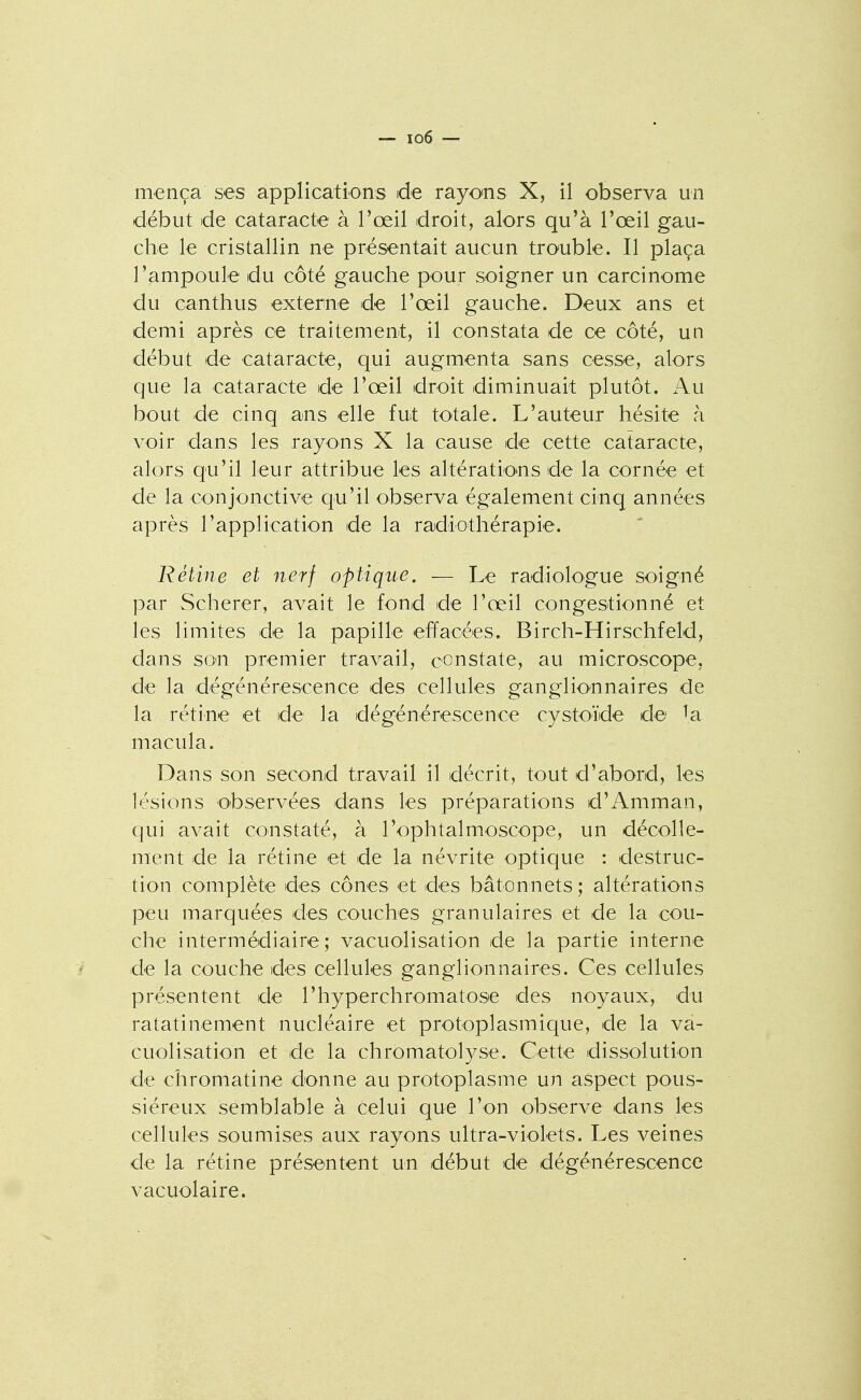 début de cataracte à l'œil droit, alors qu'à l'œil gau- che le cristallin ne présentait aucun trouble. Il plaça l'ampoule du côté gauche pour soigner un carcinome du canthus externe de l'œil gauche. Deux ans et demi après ce traitement, il constata de ce côté, un début de cataracte, qui augmenta sans cesse, alors que la cataracte de l'œil droit diminuait plutôt. Au bout de cinq ans elle fut totale. L'auteur hésite à voir dans les rayons X la cause de cette cataracte, alors qu'il leur attribue les altératio'US de la cornée et de la conjonctive qu'il observa également cinq années après l'application de la radiothérapie. Rétine et nerf optique. — Le radiologue soigné par Scherer, avait le fond de l'œil congestionné et les limites de la papille effacées. Birch-Hirschfeld, dans sou premier travail, constate, au microscope, de la dégénérescence des cellules ganglionnaires de la rétine et de la dégénérescence cystoïde de ia macula. Dans son second travail il décrit, tout d'abord, les lésions observées dans les préparations d'Amman, qui avait constaté, à l'ophtalmoscope, un décolle- ment de la rétine et de la névrite optique : destruc- tion complète des cônes et des bâtonnets; altérations peu marquées des couches granulaires et de la cou- che intermédiaire; vacuolisation de la partie interne de la couche des cellules ganglionnaires. Ces cellules présentent de l'hyperchromatose des noyaux, du ratatinement nucléaire et protoplasmique, de la va- cuolisation et de la chromatolyse. Cette dissolution de chromatine donne au protoplasme un aspect pous- siéreux semblable à celui que l'on observe dans les cellules soumises aux rayons ultra-violets. Les veines de la rétine présentent un début de dégénérescence vacuolaire.