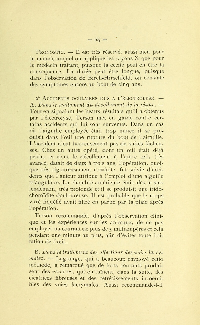 Pronostic. — Il est très réservé, aussi bien pour le malade auquel on applique les rayons X que pour le médecin traitant, puisque la cécité peut en être la conséquence. La durée peut être longue, puisque dans l'observation de Birch-Hirschfeld, on constate des symptômes encore au bout de cinq ans. 2 Accidents oculaires dus a l'électrolyse. — A. Dans le traitement du décollement de la rétine. — Tout en signalant les beaux résultats qu'il a obtenus par l'électrolyse, Terson met en garde contre cer- tains accidents qui lui sont survenus. Dans un cas où l'aiguille employée était trop mince il se pro- duisit dans l'œil une rupture du bout de l'aiguille. L'accident n'eut heureusement pas de suites fâcheu- ses. Chez un autre opéré, dont un œil était déjà perdu, et dont le décollement à l'autre œil, très avancé, datait de deux à trois ans, l'opération, quoi- que très rigoureusement conduite, fut suivie d'acci- dents que l'auteur attribue à l'emploi d'une aiguille triangulaire. La chambre antérieure était, dès le sur- lendemain, très profonde et il se produisit une irido- choroïdite douloureuse. Il est probable que le corps vitré liquéfié avait filtré en partie par la plaie après l'opération. Terson recommande, d'après l'observation clini- que et les expériences sur les animaux, de ne pas employer un courant de plus de 5 milliampères et cela pendant une minute au plus, afin d'éviter toute irri- tation de l'œil. B. Dans le traitement des affections des voies lacry- males. — Lagrange, qui a beaucoup employé cette méthode, a remarqué que de forts courants produi- sent des escarres, qui entraînent, dans la suite, des cicatrices fibreuses et des rétrécissements incoerci- bles des voies lacrymales. Aussi recommande-t-il