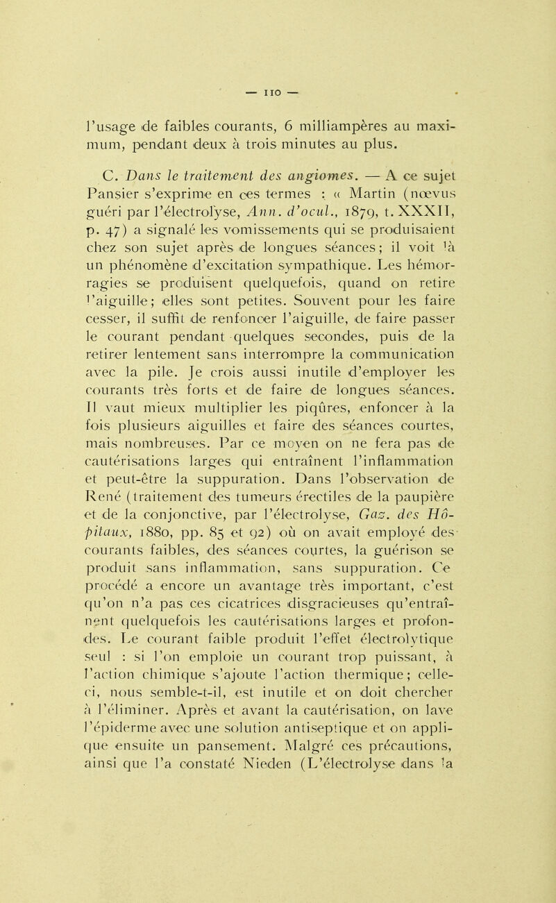 mum, pendant deux à trois minutes au plus. C Dans le traitement des angiomes. — A ce sujet Pansier s'exprime en ces termes : <( Martin (noevus guéri par rëlectrolyse, Ann. d'ocuL, 1879, t. XXXII, p. 47) a signalé les vomissements qui se produisaient chez son sujet après de longues séances; il voit un phénomène d'excitation sympathique. Les hémor- ragies se produisent quelquefois, quand on retire l'aiguille; elles sont petites. Souvent pour les faire cesser, il suffit de renfoincer l'aiguille, de faire passer le courant pendant quelques secondes, puis de la retirer lentement sans interrompre la communication avec la pile. Je crois aussi inutile d'employer les courants très forts et de faire de longues séances. Il vaut mieux multiplier les piqûres, enfoncer à la fois plusieurs aiguilles et faire des séances courtes, mais nombreuses. Par ce moyen on ne fera pas de cautérisations larges qui entraînent l'inflammation et peut-être la suppuration. Dans l'observation de René (traitement des tumeurs érectiles de la paupière et de la conjonctive, par l'électrolyse, Gas. des Hô- pitaux, 1880, pp. 85 et 92) où on avait employé des- courants faibles, des séances courtes, la guérison se produit ,sans inflammation, sans suppuration. Ce proicédé a encore un avantage très important, c'est qu'on n'a pas ces cicatrices disgracieuses qu'entraî- nent quelquefois les cautérisations larges et profon- des. Le courant faible produit l'effet électrolytique seul : si l'o^n emploie un courant trop puissant, à l'action chimique s'ajoute l'action thermique; celle- ci, nous semble-t-il, est inutile et on doit chercher à l'éliminer. Après et avant la cautérisation, on lave l'épidémie avec une solution antiseptique et on appli- que ensuite un pansement. Malgré ces précautions, ainsi que l'a constaté Nieden (L'électrolyse dans la