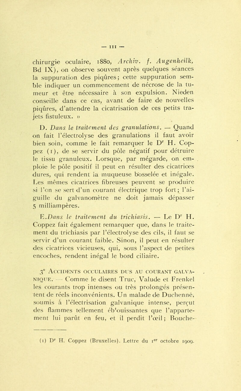 chirurgie oculaire, 1880, Archiv. f. Augenheilk, Bd IX), on observe souvent après quelques séances la suppuration des piqûres; cette suppuration sem- ble indiquer un commencement de nécrose de la tu- meur et être nécessaire à son expulsion. Nieden conseille dans ce cas, avant de faire de nouvelles piqûres, d'attendre la cicatrisation de ces petits tra- jets fistuleux. » D. Dans le traitement des granulations. — Quand on fait l'électrolyse des granulations il faut avoir bien soin, comme le fait remarquer le D H. Cop- pez (i), de se servir du pôle négatif pour détruire le tissu granuleux. Lorsque, par mégarde, on em- ploie le pôle positif il peut en résulter des cicatrices dures, qui rendent la muqueuse bosselée et inégale. Les mêmes cicatrices fibreuses peuvent se produire si l'on se sert d'un courant électrique trop fort; l'ai- guille du galvanomètre ne doit jamais dépasser 5 milliampères. É.Dans le traitement du trichiasis. — Le C H. Coppez fait également remarquer que, dans le traite- ment du trichiasis par l'électrolyse des cils, il faut se servir d'un courant faible. Sinon, il peut en résulter des cicatrices vicieuses, qui, sous l'aspect de petites encoches, rendent inégal le bord ciliaire. 3° Accidents occulaires dus au courant galva- nique. — Comme le disent Truc, Valude et Frenkel les courants trop intenses ou très prolongés présen- tent de réels inconvénients. Un malade de Duchennè, soumis à l'électrisation galvanique intense, perçut des flammes tellement éblouissantes que l'apparte- ment lui parût en feu, et il perdit l'œil; Bouche- (i) H. Coppez (Bruxelles). Lettre du i^^' octobre 1Q09.