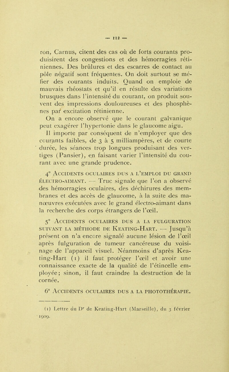 ron, Carnus, citent des cas où. de forts courants pro- duisirent des congestions et des hémorragies réti- niennes. Des brûlures et des escarres de contact au pôle négatif sont fréquentes. On doit surtout se mé- fier des courants induits. Quand on emploie de mauvais rhéostats et qu'il en résulte des variations brusques dans l'intensité du courant, on produit sou- vent des impressions douloureuses et des phosphè- nes par excitation rétinienne. On a encore observé que le courant galvanique peut exagérer l'hypertonie dans le glaucome aigu. Il importe par conséquent de n'employer que des courants faibles, de 3 à 5 milliampères, et de courte durée, les séances trop longues produisant des ver- tiges (Pansier), e.n faisant varier l'intensité du cou- rant avec une grande prudence. 4° Accidents oculaires dus a l'emploi du grand ÉLECTRO-AIMANT. — Truc signale que l'on a observé des hémorragies oculaires, des déchirures des mem- branes et des accès de glaucome, à la suite des ma- nœuvres exécutées avec le grand électro-aimant dans la recherche des corps étrangers de l'œil. 5° Accidents oculaires dus a la fulguration SUIVANT LA MÉTHODE DE KeATING-HaRT. — Jusqu'à présent on n'a encore signalé aucune lésion de l'œil après fulguratioin de tumeur cancéreuse du voisi- nage de l'appareil visuel. Néanmoins d'après Kea- ting-Hart (i) il faut protéger l'œil et avoir une connaissance exacte de la qualité de l'étincelle em- pîloyée; sinon, il faut craindre la destruction de la cornée. G Accidents oculaires dus a la photothérapie. (i) Lettre du D*' de Keating-Hart (Marseille), du 3 février 1Q09.