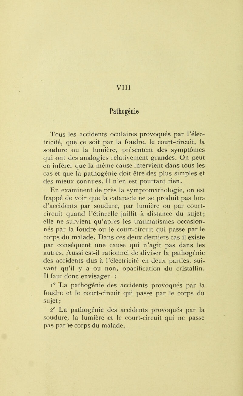 VIII Pathogénie Tous les accidents oculaires provoqués par Télec- tricité, que ce soit par la foudre, le court-circuit, la soudure ou la lumière, présentent des symptômes qui ont des analogies relativement grandes. On peut en inférer que la même cause intervient dans tous les cas et que la pathogénie doit être des plus simples et des mieux connues. Il n'en est pourtant rien. En examinent de près la symptomathologie, on est frappé de voir que la cataracte ne se produit pas lors d'accidents par soudure, par lumière ou par court- circuit quand l'étincelle jaillit à distance du sujet; elle ne survient qu'après les traumatismes occasion- nés par la foudre ou le court-circuit qui passe par le corps du malade. Dans ces deux derniers cas il existe par conséquent une cause qui n'agit pas dans les autres. Aussi est-il rationnel de diviser la pathogénie des accidents dus à l'électricité en deux parties, sui- vant qu'il y a ou non, opacification du cristallin. Il faut donc envisager : I** La pathogénie des accidents provoqués par la foudre et le court-circuit qui passe par le corps du sujet ; 2° La pathogénie des accidents provoqués par la soudure, la lumière et le court-circuit qui ne passe pas parle corps du malade.