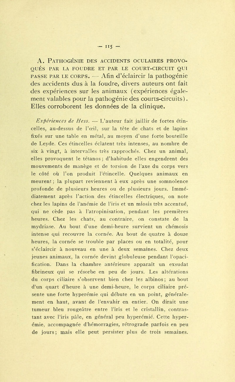 A. Pathogénie des accidents oculaires provo- qués PAR LA FOUDRE ET PAR LE COURT-CIRCUIT QUI PASSE PAR LE CORPS. — Afin d'éclaircir la pathogénie des accidents dus à la foudre, divers auteurs ont fait des expériences sur les animaux (expériences égale- ment valables pour la pathogénie des courts-circuits). Elles corroborent les données de la clinique. Expériences de Hess. — L'auteur fait jaillir de fortes étin- celles, au-dessus de l'œil, sur la tcte de chats et de lapins fixés sur une table en métal, au moyen d'une forte bouteille de Leyde. Ces étincelles éclatent très intenses, au nombre de six à vingt, à intervalles très rapprochés. Chez un animal, elles provoquent le tétanos; d'habitude elles engendrent des mouvements de manège et de torsion de l'axe du corps vers le côté où l'on produit l'étincelle. Quelques animaux en meurent ; la plupart reviennent à eux après une somnolence profonde de plusieurs heures ou de plusieurs jours. Immé- diatement après l'action des étincelles électriques, on note chez les lapins de l'anémie de l'iris et un miosis très accentué, qui ne cède pas à l'atropinisation, pendant les premières heures. Chez les chats, au contraire, on constate de la mydriase. Au bout d'une demi-heure survient un chémosis intense ciui recouvre la cornée. Au bout de quatre à douze heures, la cornée se trouble par places ou en totalité, pour s'éclaircir à nouveau en une à deux semaines. Chez deux jeunes animaux, la cornée devint globuleuse pendant l'opaci- fication. Dans la chambre antérieure apparaît un exsudât fibrineux qui se résorbe en peu de jours. Les altérations du corps ciliaire s'observent bien chez les albinos; au bout d'un quart d'heure à une demi-heure, le corps ciliaire pré- sente une forte hyperémie qui débute en un point, générale- ment en haut, avant de l'envahir en entier. On dirait une tumeur bleu rougeâtre entre l'iris et le cristallin, contras- tant avec l'iris pâle, en général peu hyperémié. Cette hyper- émie, accompagnée d'hémorragies, rétrograde parfois en peu de jours; mais elle peut persister plus de trois semaines.