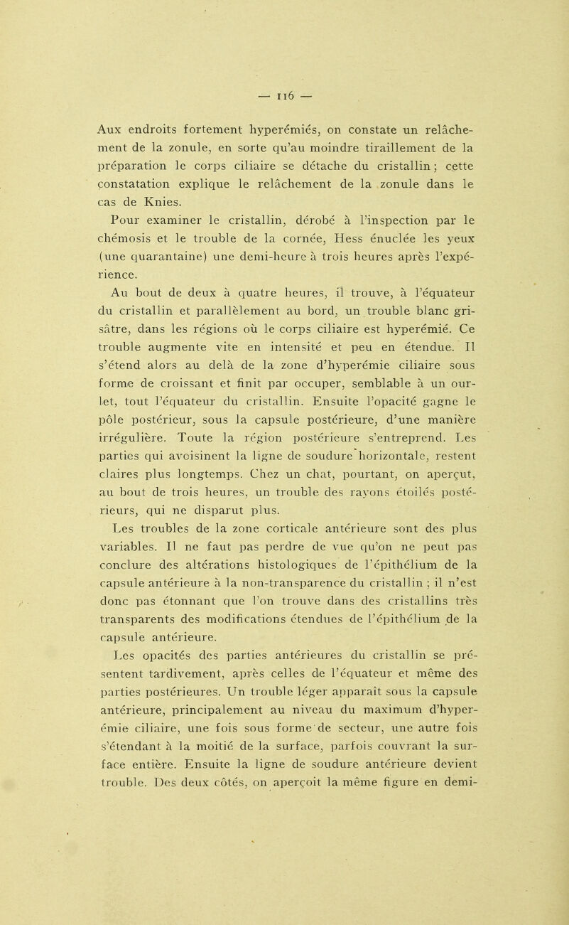 Aux endroits fortement; hyperémiés, on constate un relâche- ment de la zonule, en sorte qu'au moindre tiraillement de la préparation le corps ciliaire se détache du cristallin ; cette constatation explique le relâchement de la zonule dans le cas de Knies. Pour examiner le cristallin, dérobé à l'inspection par le chémosis et le trouble de la cornée, Hess énuclée les yeux (une quarantaine) une demi-heure à trois heures après l'expé- rience. Au bout de deux à quatre heures, il trouve, à l'équateur du cristallin et parallèlement au bord, un trouble blanc gri- sâtre, dans les régions oii le corps ciliaire est hyperémié. Ce trouble augmente vite en intensité et peu en étendue. Il s'étend alors au delà de la zone d'hyperémie ciliaire sous forme de croissant et finit par occuper, semblable à un our- let, tout l'équateur du cristallin. Ensuite l'opacité gagne le pôle postérieur, sous la capsule postérieure, d'une manière irrégulière. Toute la région postérieure s'entreprend. Les parties qui avoisinent la ligne de soudure horizontale, restent claires plus longtemps. Chez un chat, pourtant, on aperçut, au bout de trois heures, un trouble des rayons etoilés posté- rieurs, qui ne disparut plus. Les troubles de la zone corticale antérieure sont des plus variables. Il ne faut pas perdre de vue qu'on ne peut pas conclure des altérations histologiques de l'épithélium de la capsule antérieure à la non-transparence du cristallin ; il n'est donc pas étonnant que l'on trouve dans des cristallins très transparents des modifications étendues de l'épithélium de la capsule antérieure. Les opacités des parties antérieures du cristallin se pré- sentent tardivement, après celles de l'équateur et même des parties postérieures. Un trouble léger apparaît sous la capsule antérieure, principalement au niveau du maximum d'hyper- émie ciliaire, une fois sous forme de secteur, une autre fois s'étendant à la moitié de la surface, parfois couvrant la sur- face entière. Ensuite la ligne de soudure antérieure devient trouble. Des deux côtés, on aperçoit la même figure en demi-