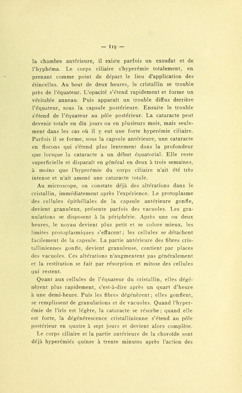 - ÏI9 — la chambre antérieure^ il existe parfois un exsudât et de l'hyphéma. Le corps ciliaire s'hyperémie totalement^ en prenant comme point de départ le lieu d'application des étincelles. Au bout de deux heures^ le cristallin se trouble près de l'équateur. L'opacité s'étend rapidement et forme un véritable anneau. Puis apparaît un trouble diffus derrière l'équateur^ sous la capsule postérieure. Ensuite le trouble s'étend de l'équateur au pôle postérieur. La cataracte peut devenir totale en dix jours ou en plusieurs mois, mais seule- ment dans les cas où il y eut une forte hyperémie ciliaire. Parfois il se forme, sous la capsule antérieure, une cataracte en flocons qui s'étend plus lentement dans la profondeur que lorsque la cataracte a un début équatorial. Elle reste superficielle et disparaît en général en deux à trois semaines, à moins que l'hyperémie du corps ciliaire n'ait été très intense et n'ait amené une cataracte totale. Au microscope, on constate déjà des altérations dans le cristallin, immédiatement après l'expérience. Le protoplasme des cellules épithéliales de la capsule antérieure gonfle, devient granuleux, présente parfois des vacuoles. Les gra- nulations se disposent à la périphérie. Après une ou deux heures, le noyau devient plus petit et se colore mieux, les limites protoplasmiques s'effacent; les cellules se détachent facilement de la capsule. La partie antérieure des fibres cris- talliniennes gonfle, devient granuleuse, contient par places des vacuoles. Ces altérations n'augmentent pas généralement et la restitution se fait par résorption et mitose des cellules qui restent. Quant aux cellules de l'équateur du cristallin, elles dégé- nèrent plus rapidement, c'est-à-dire après un quart d'heure à une demi-heure. Puis les fibres dégénèrent; elles gonflent, se remplissent de granulations et de vacuoles. Quand l'hyper- émie de l'iris est légère, la cataracte se résorbe ; quand elle est forte, la dégénérescence cristallinienne s'étend au pôle postérieur en quatre à sept jours et devient alors complète. Le corps ciliaire et la partie antérieure de la choroïde sont déjà hyperémiés quinze à trente minutes après l'action des