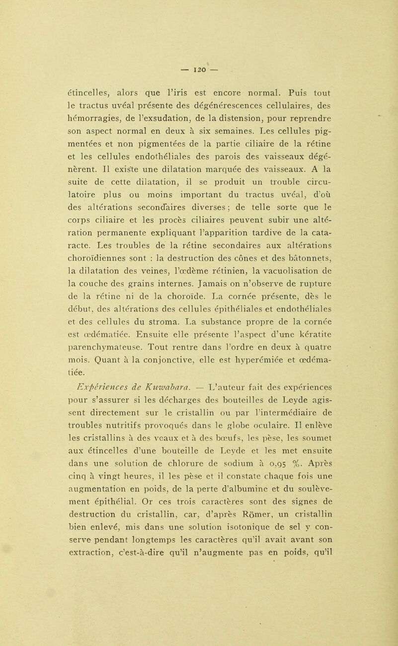 étincelles, alors que l'iris est encore normal. Puis tout le tractus uvéal présente des dégénérescences cellulaires, des hémorragies, de l'exsudation, de la distension, pour reprendre son aspect normal en deux à six semaines. Les cellules pig- mentées et non pigmentées de la partie ciliaire de la rétine et les cellules endothéliales des parois des vaisseaux dégé- nèrent. Il existe une dilatation marquée des vaisseaux. A la suite de cette dilatation, il se produit un trouble circu- latoire plus ou moins important du tractus uvéal, d'ovi des altérations secondaires diverses ; de telle sorte que le corps ciliaire et les procès ciliaires peuvent subir une alté- ration permanente expliquant l'apparition tardive de la cata- racte. Les troubles de la rétine secondaires aux altérations choroïdiennes sont : la destruction des cônes et des bâtonnets, la dilatation des veines, l'œdème rétinien, la vacuolisation de la couche des grains internes. Jamais on n'observe de rupture de la rétine ni de la choroïde. La cornée présente, dès le début, des altérations des cellules épithéliales et endothéliales et des cellules du stroma. La substance propre de la cornée est œdématiée. Ensuite elle présente l'aspect d'une kératite parenchymateuse. Tout rentre dans l'ordre en deux à quatre mois. Quant à la conjonctive, elle est hyperémiée et œdéma- tiée. Expériences de Kuwahara. — L'auteur fait des expériences pour s'assurer si les décharges des bouteilles de Leyde agis- sent directement sur le cristallin ou par l'intermédiaire de troubles nutritifs provoqués dans le globe oculaire. Il enlève les cristallins à des veaux et à des bœufs, les pèse, les soumet aux étincelles d'une bouteille de Leyde et les met ensuite dans une solution de chlorure de sodium à 0,95 %. Après cinq à vingt heures, il les pèse et il constate chaque fois une augmentation en poids, de la perte d'albumine et du soulève- ment épithélial. Or ces trois caractères sont des signes de destruction du cristallin, car, d'après Rômer, un cristallin bien enlevé, mis dans une solution isotonique de sel y con- serve pendant longtemps les caractères qu'il avait avant son extraction, c'est-à-dire qu'il n'augmente pas en poids, qu'il
