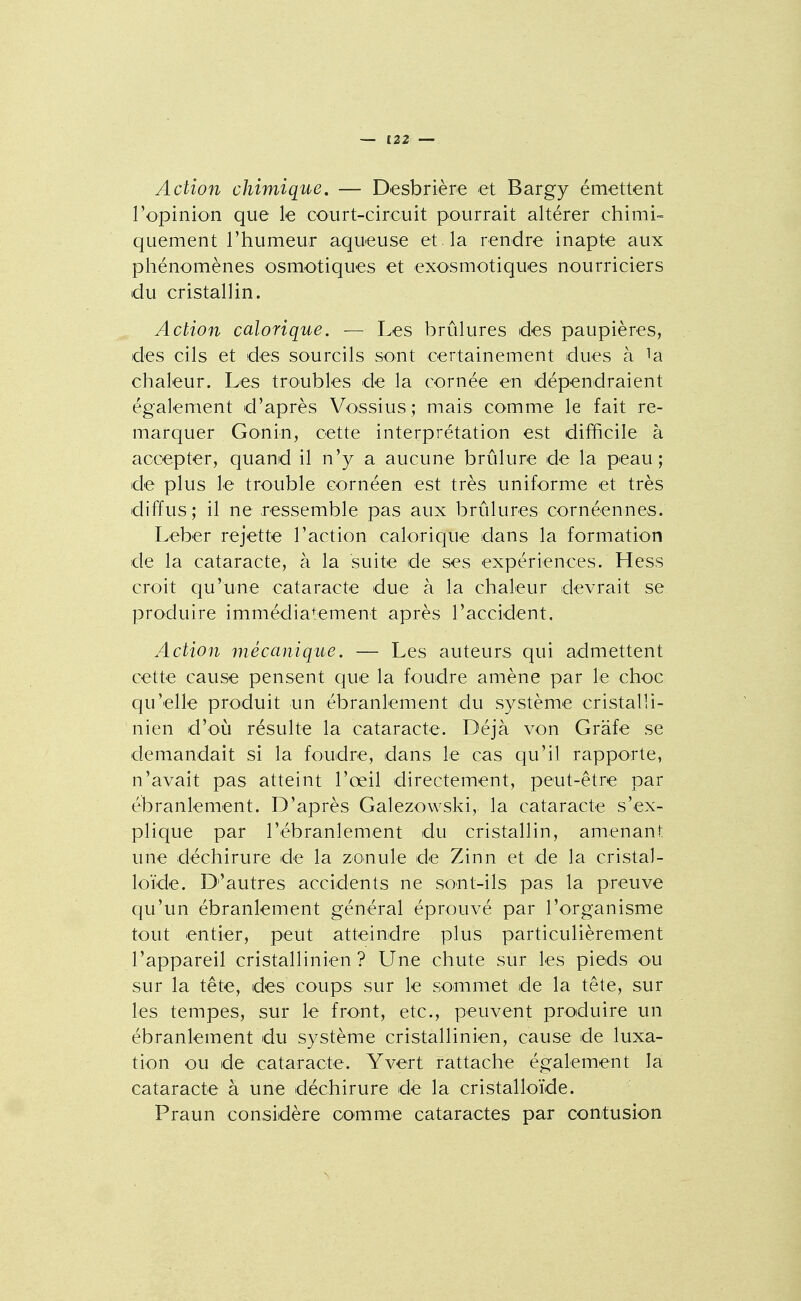 Action chimique, — D-esbrière et Bargy émettent l'opinion que le court-circuit pourrait altérer chimi- quement l'humeur aqueuse et . la rendre inapte aux phénomènes osmotiques et exosmotiques nourriciers du cristallin. Action calorique. — Les brûlures des paupières, des cils et des sourcils sont certainement dues à la chaleur. Les troubles de la cornée en dépendraient également d'après Voissius ; mais comme le fait re- marquer Gonin, cette interprétation est difficile à accepter, quand il n'y a aucune brûlure de la peau; de plus le trouble cornéen est très uniforme et très diffus ; il ne ressemble pas aux brûlures cornéennes. Leber rejette l'action calorique dans la formation de la cataracte, à la suite de ses expériences. Hess croit qu'une cataracte due à la chaleur devrait se produire immédiatement après l'accident. Action mécanique. — Les auteurs qui admettent cette cause pensent que la foudre amène par le choc qu'elle produit un ébranlement du système cristal!i- nien d'où résulte la cataracte. Déjà von Grafe se demandait si la foudre, dans le cas qu'il rapporte, n'avait pas atteint l'œil directement, peut-être par ébranlement. D'après Galezowski, la cataracte s'ex- plique par l'ébranlement du cristallin, amenant une déchirure de la zonule de Zinn et de la cristal- loïde. D'autres accidents ne sont-ils pas la preuve qu'un ébranlement général éprouvé par l'organisme tout entier, peut atteindre plus particulièrement l'appareil cristallinien ? Une chute sur les pieds ou sur la tête, des coups sur le sommet de la tête, sur les tempes, sur le front, etc., peuvent produire un ébranlement du système cristallinien, cause de luxa- tion ou de cataracte. Y vert rattache également la cataracte à une déchirure de la cristalloïde. Praun considère comme cataractes par contusion