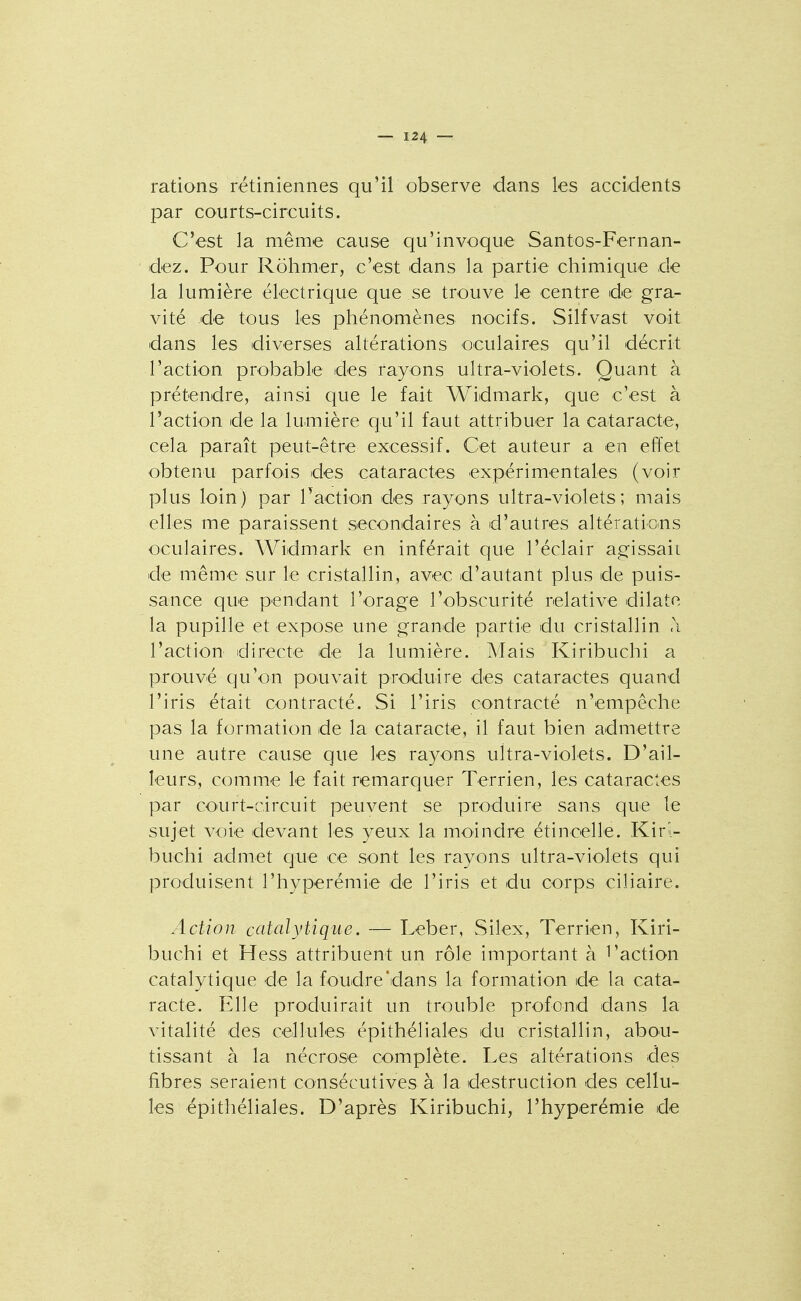 rations rétiniennes qu'il observe dans les accidents par courts-circuits. C'est la même cause qu'invoque Santos-Fernan- dez. Pour Rohmer, c'est dans la partie chimique de la lumière électrique que se trouve le centre de gra- vité de tous les phénomènes noeifs. Silfvast voit dans les diverses altérations oculaires qu'il décrit l'action probable des rayons ultra-violets. Quant à prétendre, ainsi que le fait Widmark, que c'est à l'action de la lumière qu'il faut attribuer la cataracte, cela paraît peut-être excessif. Cet auteur a en effet obtenu parfois des cataractes expérimentales (voir plus loin) par Taction des rayons ultra-violets; mais elles me paraissent secondaires à d'autres altérations oculaires. Widmark en inférait que l'éclair agissait de même sur le cristallin, avec d'autant plus de puis- sance que pendant l'orage l'obscurité relative dilate la pupille et expose une grande partie du cristallin <\ l'action directe de la lumière. Mais Kiribuchi a prouvé qu'on pouvait produire des cataractes quand l'iris était contracté. Si l'iris contracté n'empêche pas la formation de la cataracte, il faut bien admettre une autre cause que les rayons ultra-violets. D'ail- leurs, comme le fait remarquer Terrien, les cataractes par court-circuit peuvent se produire sans que le sujet voie devant les yeux la moindre étincelle. Kiri- buchi admet que ce sont les rayons ultra-violets qui produisent riiyperémie de l'iris et du corps ciliaire. Action catalytique. — Leber, Silex, Terrien, Kiri- buchi et Hess attribuent un rôle important à l'action cataly tique de la foudre dans la formation de la cata- racte. Elle produirait un trouble profond dans la vitalité des cellules épithéliales du cristallin, abO'U- tissant à la nécrose complète. Les altérations des fibres seraient consécutives à la destruction des cellu- les épithéliales. D'après Kiribuchi, l'hyperémie de