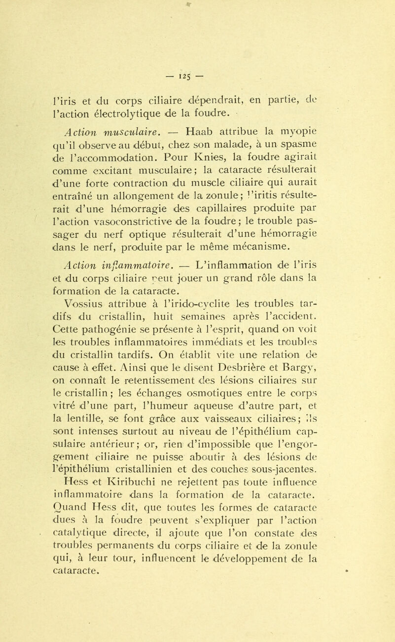 l'iris et du corps ciliaire dépendrait, en partie, de l'action électrolytique de la foudre. ■ Action musculaire, — Haab attribue la myopie qu'il observe au début, chez son malade, à un spasme de l'accommodation. Pour Knies, la foudre agirait comme excitant musculaire; la cataracte résulterait d'une forte contraction du muscle ciliaire qui aurait entraîné un allongement de la zonule; Tiritis résulte- rait d'une hémorragie des capillaires produite par l'action vasoconstrictive de la foudre; le trouble pas- sager du nerf optique résulterait d'une hémorragie dans le nerf, produite par le même mécanisme. Action inflammatoire. — L'inflammatioin de l'iris et du corps ciliaire peut jouer un grand rôle dans la formation de la cataracte. Vo'Ssius attribue à l'irido-cyclite les troubles tar- difs du cristaîlin, huit semaines après l'accident. Cette pathoigénie se présente à l'esprit, quand on voit les troubles inflammatoires immédiats et les tncubles du cristallin tardifs. On établit vite une relation de cause à effet. Ainsi que le disent Desbrière et Bargy, on connaît le retentissement des lésions ciliaires sur le cristallin ; les échanges osmotiques entre le corps vitré d'une part, l'humeur aqueuse d'autre part, et la lentille, se font grâce aux vaisseaux ciliaires; ils sont intenses surtout au niveau de l'épithélium cap- sulaire antérieur; or, rien d'impossible que l'engor- gement ciliaire ne puisse aboutir à des lésions de l'épithélium cristallinien et des couches sous-jacentes. Hess et Kiribuchi ne rejettent pas toute influence inflammatoire dans la formation de la cataracte. Quand Hess dit, que toutes les formes de cataracte dues à la foudre peuvent s'expliquer par l'action . catalytique directe, il ajoute que l'on constate des troubles permanents dli corps ciliaire et de la zonule qui, à leur tour, influencent le développement de la cataracte.