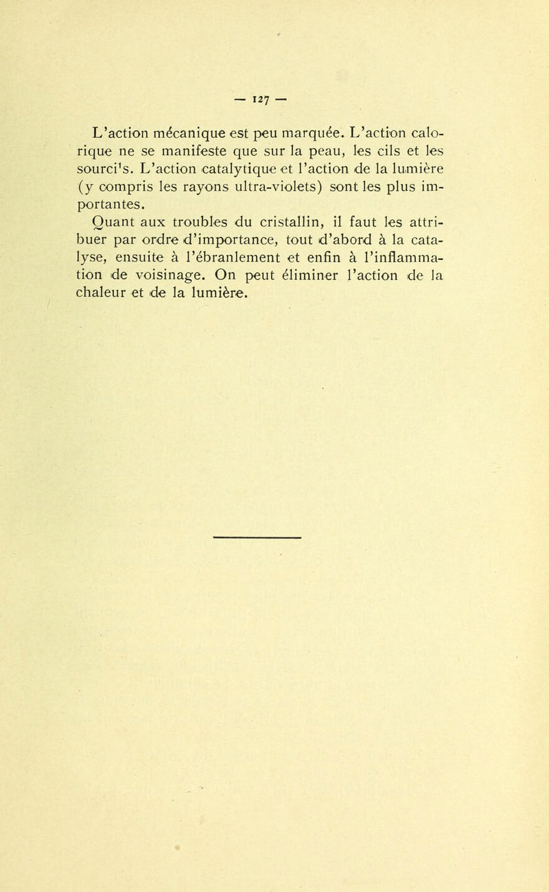 L'action mécanique est peu marquée. L'action calo- rique ne se manifeste que sur la peau, les cils et les sourcils. L'action catalytique et l'action de la lumière (y compris les rayons ultra-violets) sont les plus im- portantes. Quant aux troubles du cristallin, il faut les attri- buer par ordre d'importance, tout d'abord à la cata- lyse, ensuite à l'ébranlement et enfin à l'inflamma- tion de voisinage. On peut éliminer l'action de la chaleur et de la lumière.
