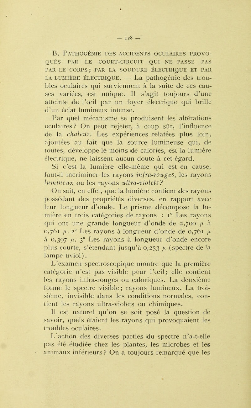 B. Pathogénie des accidents oculaires provo- qués PAR le court-circuit QUI NE PASSE PAS PAR LE CORPS; PAR LA SOUDURE ÉLECTRIQUE ET PAR LA LUMIÈRE ÉLECTRIQUE. — La pathogénie des trou- bles oculaires qui surviennent à la suite de ces cau- ses variées, est unique. Il s'agit toujours d'une atteinte de l'œil par un foyer électrique qui brille d'un éclat lumineux intense. Par quel mécanisme se produisent les altérations oculaires? On peut rejeter, à coup sûr, l'influence de la chaleur. Les expériences relatées plus loin, ajoutées au fait que la source lumineuse qui, de toutes, développe le moins de calories, est la lumière électrique, ne laissent aucun doute à cet égard. Si c'est la lumièire elle-même qui est en cause, faut-il incriminer les rayons infra-rouges^ les rayons lumineux ou les rayons ultra-violets? On sait, en effet, que la lumière contient des rayons possédant des propriétés diverses, en rapport avec leur longueur d'onde. Le prisme décompose la lu- mière en trois catégories de rayons : i° Les rayons qui ont une grande longueur d'onde de 2,700 /x à 0,761 fi. 2° Les rayons à longueur d'onde de 0,761 à 0,397 jii. 3^ Les rayons à longueur d'onde encore plus courte, s'étendant jusqu'à 0,253 p. (spectre de lampe uviol). L'examen spectroscopique montre que la première catégorie n'est pas visible pour l'œil; elle contient les rayons infra-rouges ou caloriques. La deuxième forme le spectre visible; rayons lumineux. La troi- sième, invisible dans les conditions normales, con- tient les rayons ultra-violets ou chimiques. Il est naturel qu'on se soit posé la question de savoir, quels étaient les rayons qui provoquaient les troubles oculaires. L'action des diverses parties du spectre n'a-t-elle pas été étudiée chez les plantes, les microbes et les animaux inférieurs ? On a toujours remarqué que les