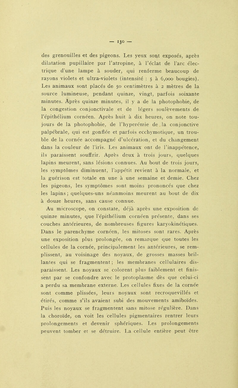 des grenouilles et des pigeons. Les yeux sont exposés, après dilatation pupillaire par l'atropine, à l'éclat de l'arc élec- trique d'une lampe à souder, qui renferme beaucoup de rayons violets et ultra-violets (intensité : 5 à 6,000 bougies). Les animaux sont placés de 50 centimètres à 2 mètres de la source lumineuse, pendant quinze, vingt, parfois soixante minutes. Après quinze minutes, il y a de la photophobie, de la congestion conjonctivale et de légers soulèvements de Tépithélium cornéen. Après huit à dix heures, on note tou- jours de la photophobie, de l'hyperémie de Ja conjonctive palpébrale, qui est gonflée et parfois ecchymotique, un trou- ble de la cornée accompagné d'ulcération, et du changement dans la couleur de l'iris. Les animaux ont de l'inappétence, ils paraissent souffrir. Après deux à trois jours, quelques lapins meurent, sans lésions connues. Au bout de trois jours, les symptômes diminuent, l'appétit revient à la normale, et la guérison est totale en une à une semaine et demie. Chez les pigeons, les symptômes sont moins prononcés que chez les lapins; quelques-uns néanmoins meurent au bout de dix à douze heures, sans cause connue. Au microscope, on constate, déjà après une exposition de quinze minutes, que l'épithélium cornéen présente, dans ses couches antérieures, de nombreuses figures karyokinétiques. Dans le parenchyme cornéen, les mitoses sont rares. Après une exposition plus prolongée, on remarque que toutes les cellules de la cornée, principalement les antérieures, se rem- plissent, au voisinage des noyaux, de grosses masses bril- lantes qui se fragmentent ; les membranes cellulaires dis- paraissent. Les noyaux se colorent plus faiblement et finis- sent par se confondre avec le protoplasme dès que celui-ci a perdu sa membrane externe. Les cellules fixes de la cornée sont comme plissées, leurs noyaux sont recroquevillés et étirés, comme s'ils avaient subi des mouvements amiboïdes. Puis les noyaux se fragmentent sans mitose régulière. Dans la choroïde, on voit les cellules pigmentaires rentrer leurs prolongements et devenir sphériques. Les prolongements peuvent tomber et se détruire. La cellule entière peut être