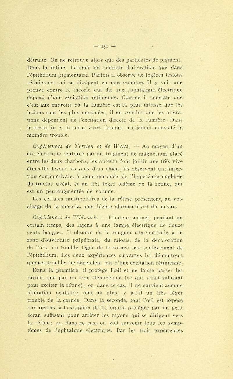 détruite. On ne retrouve alors que des particules de pigment. Dans la rétine, l'auteur ne constate d'altération que dans l'épithélium pigm^entaire. Parfois il observe de légères lésions rétiniennes qui se dissipent en une semaine. Il y voit une preuve contre la théorie qui dit que l'ophtalmie électrique dépend d'une excitation rétinienne. Comme il constate que c'est aux endroits oii la lumière est la plus intense que les lésions sont les plus marquées, il en conclut que les altéra- tions dépendent de Texcitation directe de la lumière. Dans le cristallin et le corps vitré, l'auteur n'a jamais constaté le moindre trouble. Ex'périences de Terrien et de Weiss. — Au moyen d'un arc électrique renforcé par un fragment de magnésium placé entre les deux charbons, les auteurs font jaillir une très vive étincelle devant les yeux d'un chien; ils observent une injec- tion conjonctivale, à peine marquée, de l'hyperémie modérée du tractus uvéal, et un très léger œdème de la rétine, qui est un peu augmentée de volume. Les cellules multipolaires de la rétine présentent, au voi- sinage de la macula, une légère chromatolyse du noyau. Expériences de Widniark. — L'auteur soumet, pendant un certain temps, des lapins à une lampe électrique de douze cents bougies. Il observe de la rougeur conjonctivale à la zone d'ouverture palpébrale, du miosis, de la décoloration de riris, un trouble léger de la cornée par soulèvement de l'épithélium. Les deux expériences suivantes lui démontrent que ces troubles ne dépendent pas d'une excitation rétinienne. Dans la première, il protège Toeil et ne laisse passer les rayons que par un trou sténopéique (ce qui serait suffisant pour exciter la rétine) ; or, dans ce cas, il ne survient aucune altération oculaire ; tout au plus, y a-t-il un très léger trouble de la cornée. Dans la seconde, tout Pœil est exposé aux rayons, à l'exception de la pupille protégée par un petit écran suffisant pour arrêter les rayons qui se dirigent vers la rétine ; or, dans ce cas, on voit survenir tous les symp- tômes de l'ophtalmie électrique. Par les trois expériences