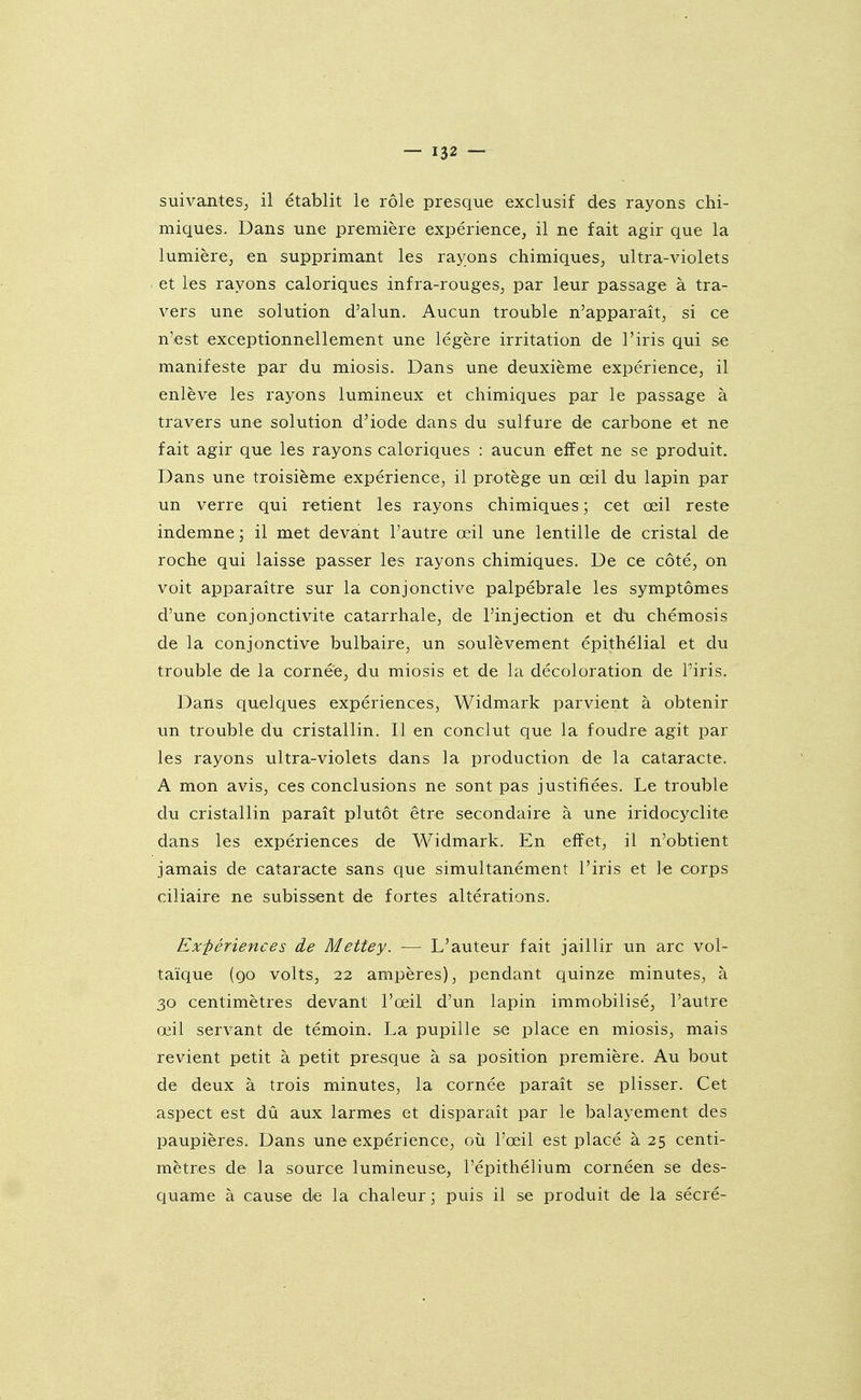 suivantes; il établit le rôle presque exclusif des rayons chi- miques. Dans une première expérience, il ne fait agir que la lumière, en supprimant les rayons chimiques, ultra-violets et les rayons caloriques infra-rouges, par leur passage à tra- vers une solution d'alun. Aucun trouble n'apparaît, si ce n'est exceptionnellement une légère irritation de l'iris qui se manifeste par du miosis. Dans une deuxième expérience, il enlève les rayons lumineux et chimiques par le passage à travers une solution d'iode dans du sulfure de carbone et ne fait agir que les rayons caloriques : aucun effet ne se produit. Dans une troisième expérience, il protège un œil du lapin par un verre qui retient les rayons chimiques ; cet œil reste indemne ; il met devant l'autre œil une lentille de cristal de roche qui laisse passer les rayons chimiques. De ce côté, on voit apparaître sur la conjonctive palpébrale les symptômes d'une conjonctivite catarrhale, de l'injection et du chémosis de la conjonctive bulbaire, un soulèvement épithélial et du trouble de la cornée, du miosis et de la décoloration de l'iris. Dans quelques expériences, Widmark parvient à obtenir un trouble du cristallin. Il en conclut que la foudre agit par les rayons ultra-violets dans la production de la cataracte. A mon avis, ces conclusions ne sont pas justifiées. Le trouble du cristallin paraît plutôt être secondaire à une iridocyclite dans les expériences de Widmark. En effet, il n'obtient jamais de cataracte sans que simultanément l'iris et le corps ciliaire ne subissent de fortes altérations. Ex-périences de Mettey. — L'auteur fait jaillir un arc vol- taïque (go volts, 22 ampères), pendant quinze minutes, à 30 centimètres devant l'œil d'un lapin immobilisé, l'autre œil servant de témoin. La pupille se place en miosis, mais revient petit à petit presque à sa position première. Au bout de deux à trois minutes, la cornée paraît se plisser. Cet aspect est dû aux larmes et disparaît par le balayement des paupières. Dans une expérience, où l'œil est placé à 25 centi- mètres de la source lumineuse, l'épithélium cornéen se des- quame à cause de la chaleur ■ puis il se produit de la sécré-