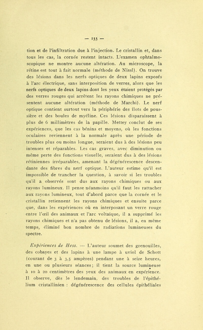 tion et de l'infiltration due à l'injection. Le cristallin et, dans tous les cas, la cornée restent intacts. L'examen ophtalmo- scopique ne montre aucune altération. Au microscope, la rétine est tout à fait normale (méthode de Nissl). On trouve des lésions dans les nerfs optiques de deux lapins exposés à l'arc électrique, sans interposition de verres, alors que les nerfs optiques de deux lapins dont les yeux étaient protégés par des verres rouges qui arrêtent les rayons chimiques ne pré- sentent aucune altération (méthode de Marchi). Le nerf optique contient surtout vers la périphérie des îlots de pous- sière et des boules de myéline. Ces lésions disparaissent à plus de 6 millimètres de la papille. Mettey conclut de ses expériences, que les cas bénins et moyens, où les fonctions oculaires reviennent à la normale après une période de troubles plus ou moins longue, seraient dus à des lésions peu intenses et réparables. Les cas graves, avec diminution ou même perte des fonctions visuelle, seraient dus à des lésions rétiniennes irréparables, amenant la dégénérescence descen- dante des fibres du nerf optique. L'auteur estime qu'il est impossible de trancher la question, à savoir si les troubles qu'il a observés sont dus aux rayons chimiques ou aux rayons lumineux. Il pense néanmoins qu'il faut les rattacher aux rayons lumineux, tout d'abord parce que la cornée et le cristallin retiennent les rayons chimiques et ensuite parce que, dans les expériences où en interposant un verre rouge entre l'œil des animaux et l'arc voltaïque, il a supprimé les rayons chimiques et n'a pas obtenu de lésions, il a, en même temps, éliminé bon nombre de radiations lumineuses du spectre. Exiiériences de Hess. — L'auteur soumet des grenouilles, des cobayes et des lapins à une lampe à uviol de Schott (courant de 3 à 3,5 ampères) pendant une à seize heures, en une ou plusieurs séances ; il tient la source lumineuse à 10 à 20 centimètres des yeux des animaux en expérience. Il observe, dès le lendemain, des troubles de l'épithé- lium cristallinien : dégénérescence des cellules épithéliales