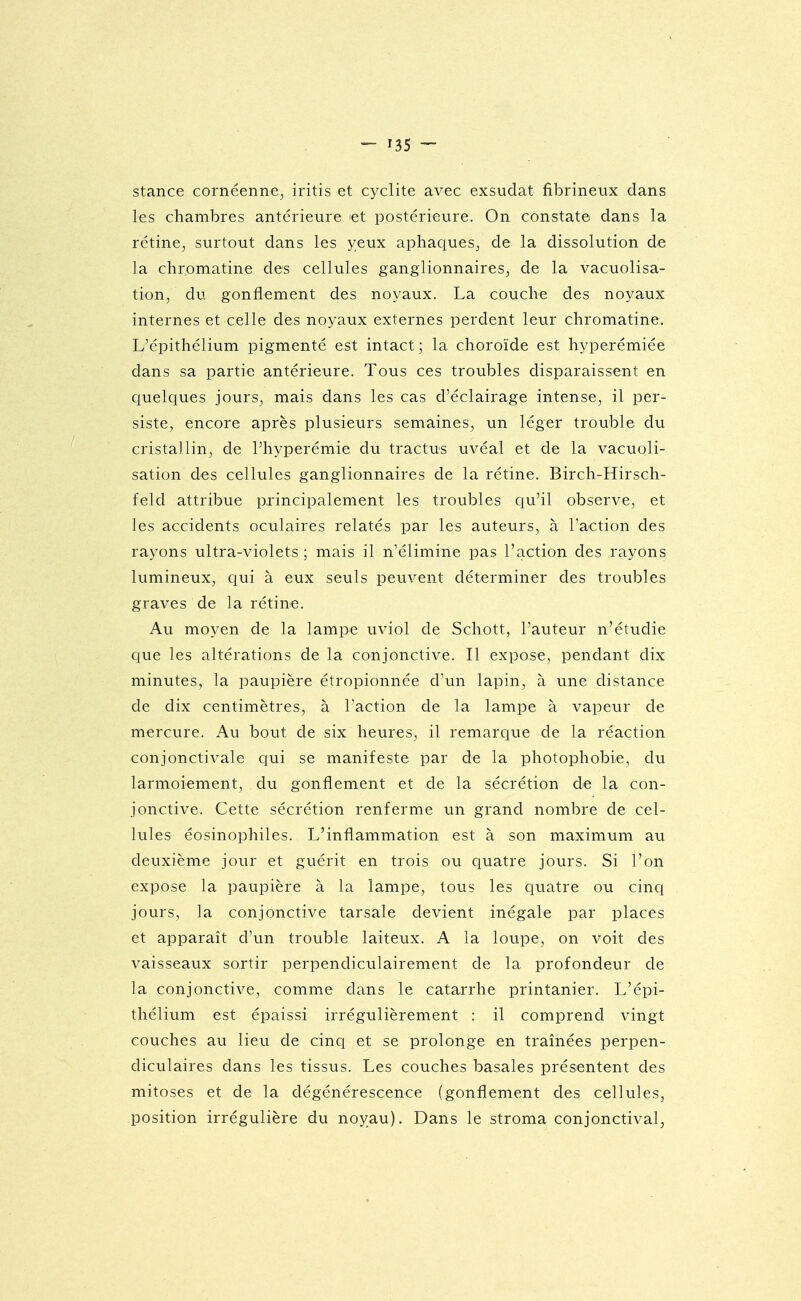 stance cornéenne^ iritis et cyclite avec exsudât fibrineux dans les chambres antérieure et postérieure. On constate dans la rétine, surtout dans les yeux aphaques, de la dissolution de la chromatine des cellules ganglionnaires, de la vacuolisa- tion, du gonflement des noyaux. La couche des noyaux internes et celle des noyaux externes perdent leur chromatine. L'épithélium pigmenté est intact ; la choroïde est hyperémiée dans sa partie antérieure. Tous ces troubles disparaissent en quelques jours, mais dans les cas d'éclairage intense, il per- siste, encore après plusieurs semaines, un léger trouble du cristallin, de l'hyperémie du tractus uvéal et de la vacuoli- sation des cellules ganglionnaires de la rétine. Birch-Hirsch- feld attribue principalement les troubles qu'il observe, et les accidents oculaires relatés par les auteurs, à l'action des rayons ultra-violets ; mais il n'élimine pas l'action des rayons lumineux, qui à eux seuls peuvent déterminer des troubles graves de la rétine. Au moyen de la lampe uviol de Schott, l'auteur n'étudie que les altérations de la conjonctive. Il expose, pendant dix minutes, la paupière étropionnée d'un lapin, à une distance de dix centimètres, à l'action de la lampe à vapeur de mercure. Au bout de six heures, il remarque de la réaction conjonctivale qui se manifeste par de la photophobie, du larmoiement, du gonflement et de la sécrétion de la con- jonctive. Cette sécrétion renferme un grand nombre de cel- lules éosinophiles. L'inflammation est à son maximum au deuxième jour et guérit en trois ou quatre jours. Si l'on expose la paupière à la lampe, tous les quatre ou cinq jours, la conjonctive tarsale devient inégale par places et apparaît d'un trouble laiteux. A la loupe, on voit des vaisseaux sortir perpendiculairement de la profondeur de la conjonctive, comme dans le catarrhe printanier. L'épi- thélium est épaissi irrégulièrement : il comprend vingt couches au lieu de cinq et se prolonge en traînées perpen- diculaires dans les tissus. Les couches basales présentent des mitoses et de la dégénérescence (gonflement des cellules, position irrégulière du noyau). Dans le stroma conjonctival,