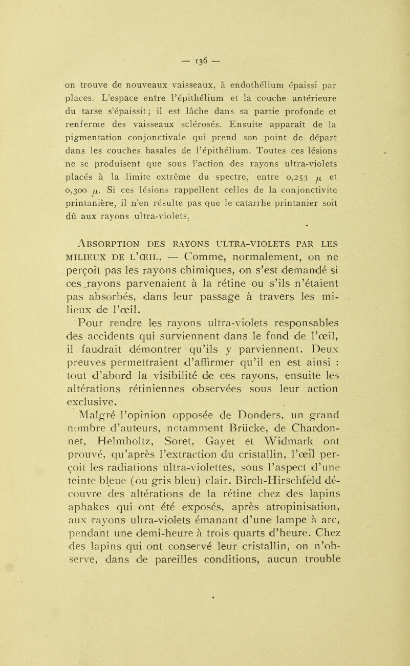 on trouve de nouveaux vaisseaux, à endothélium épaissi par places. L'espace entre l'épithélium et la couche antérieure du tarse s'épaissit ; il est lâche dans sa partie profonde et renferme des vaisseaux sclérosés. Ensuite apparaît de la pigmentation conjonctivale qui prend son point de départ dans les couches basales de l'épithélium. Toutes ces lésions ne se produisent que sous l'action des rayons ultra-violets placés à la limite extrême du spectre, entre 0,253 ^ et 0,300 Si ces lésions rappellent celles de la conjonctivite printanière, il n'en résulte pas que le catarrhe printanier soit dû aux rayons ultra-violets. Absorption des rayons ultra-violets par les MILIEUX DE l'œil. — Comme, normalement, on ne perçoit pas les rayons chimiques, on s'est demandé si ces .rayons parvenaient à la rétine ou s'ils n'étaient pas absorbés, dans leur passage à travers les mi- lieux de l'œil. Pour rendre les rayons ultra-vio'lets responsables des accidents qui surviennent dans le fond de l'œil, il faudrait démontrer qu'ils y parviennent. Deux preuves permettraient d'affirmer qu'il en est ainsi : tout d'abord la visibilité de ces rayons, ensuite les altératio'ns rétiniennes observées sous leur action exclusive. Malgré l'opinion opposée de Donders, un grand nombre d'auteurs, notamment Briicke, de Chardon- net, Helmholtz, Soret, Gayet et Widmark ont prouvé, qu'après l'extraction du cristallin, l'œil per- çoit les radiations ultra-violettes, sous l'aspect d'une teinte bleue (ou gris bleu) clair. Birch-Hirschfeld dé- couvre des altérations de la rétine chez des lapins aphakes qui ont été exposés, après atropinisation, aux rayons ultra-violets émanant d'une lampe à arc, pendant une demi-heure à trois quarts d'heure. Chez des lapins qui o^nt conservé leur cristallin, on n'ob- serve, dans de pareilles conditions, aucun trouble
